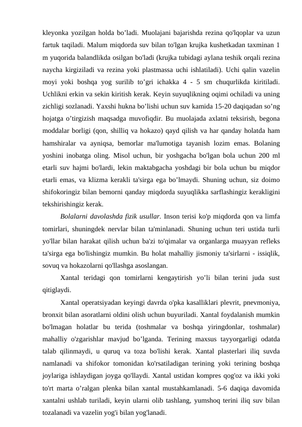 kleyonka yozilgan holda bo’ladi. Muolajani bajarishda rezina qo'lqoplar va uzun
fartuk taqiladi. Malum miqdorda suv bilan to'lgan krujka kushetkadan taxminan 1
m yuqorida balandlikda osilgan bo'ladi (krujka tubidagi aylana teshik orqali rezina
naycha kirgiziladi va rezina yoki plastmassa uchi ishlatiladi). Uchi qalin vazelin
moyi yoki boshqa yog surilib to’gri ichakka 4 - 5 sm chuqurlikda kiritiladi.
Uchlikni erkin va sekin kiritish kerak. Keyin suyuqlikning oqimi ochiladi va uning
zichligi sozlanadi. Yaxshi hukna bo’lishi uchun suv kamida 15-20 daqiqadan so’ng
hojatga o’tirgizish maqsadga muvofiqdir. Bu muolajada axlatni teksirish, begona
moddalar borligi (qon, shilliq va hokazo) qayd qilish va har qanday holatda ham
hamshiralar  va ayniqsa,  bemorlar  ma'lumotiga tayanish  lozim  emas. Bolaning
yoshini inobatga oling. Misol uchun, bir yoshgacha bo'lgan bola uchun 200 ml
etarli suv hajmi bo'lardi, lekin maktabgacha yoshdagi bir bola uchun bu miqdor
etarli emas, va klizma kerakli ta'sirga ega bo’lmaydi. Shuning uchun, siz doimo
shifokoringiz bilan bemorni qanday miqdorda suyuqlikka sarflashingiz kerakligini
tekshirishingiz kerak.
Bolalarni davolashda fizik usullar. Inson terisi ko'p miqdorda qon va limfa
tomirlari, shuningdek nervlar bilan ta'minlanadi. Shuning uchun teri ustida turli
yo'llar bilan harakat qilish uchun ba'zi to'qimalar va organlarga muayyan refleks
ta'sirga ega bo'lishingiz mumkin. Bu holat mahalliy jismoniy ta'sirlarni - issiqlik,
sovuq va hokazolarni qo'llashga asoslangan. 
Xantal  teridagi  qon  tomirlarni  kengaytirish  yo’li  bilan  terini  juda  sust
qitiglaydi.
Xantal operatsiyadan keyingi davrda o'pka kasalliklari plevrit, pnevmoniya,
bronxit bilan asoratlarni oldini olish uchun buyuriladi. Xantal foydalanish mumkin
bo'lmagan  holatlar  bu  terida  (toshmalar  va  boshqa  yiringdonlar,  toshmalar)
mahalliy o'zgarishlar  mavjud bo’lganda. Terining maxsus  tayyorgarligi  odatda
talab qilinmaydi, u quruq va toza bo'lishi kerak. Xantal plasterlari iliq suvda
namlanadi va shifokor tomonidan ko'rsatiladigan terining yoki terining boshqa
joylariga ishlaydigan joyga qo'llaydi. Xantal ustidan kompres qog'oz va ikki yoki
to'rt marta o’ralgan plenka bilan xantal mustahkamlanadi. 5-6 daqiqa davomida
xantalni ushlab turiladi, keyin ularni olib tashlang, yumshoq terini iliq suv bilan
tozalanadi va vazelin yog'i bilan yog'lanadi. 
