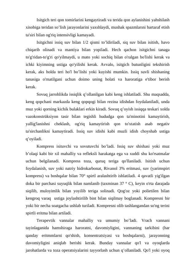 Isitgich teri qon tomirlarini kengaytiradi va terida qon aylanishini yahshilash
xisobiga teridan so’lish jarayonlarini yaxshlaydi, mushak spazmlarıni bartaraf etish
ta'siri bilan og'riq intensivligi kamayadi.
Isitgichni issiq suv bilan 1/2 qismi to’ldiriladi, siq suv bilan isitish, havo
chiqarib  olinadi  va  mantiya  bilan  yopiladi.  Hech  qachon  isitgichni  tanaga
to'g'ridan-to'g'ri qo'yilmaydi, u mato yoki sochiq bilan o'ralgan bo'lishi kerak va
ichki  kiyimning ustiga  qo'yilishi  kerak. Avvalo, isitgich  butunligini  tekshirish
kerak, aks holda teri ho'l bo’lishi yoki kuyishi mumkin. Issiq suvli shishaning
tanasiga  o'rnatilgani  uchun  doimo  uning  holati  va  haroratiga  e'tibor  berish
kerak.         
Sovuq jarrohlikda issiqlik q’ollanilgan kabi keng ishlatiladi. Shu maqsadda,
keng qopchani markazda keng qopqogi bilan rezina idishdan foydalaniladi, unda
muz yoki qorning kichik bulaklari erkin kiradi. Sovuq q’oyish issiqqa teskari xolda
vazokonstrüksiyon  tasir  bilan  tegishli  hududga  qon  ta'minotini  kamaytirish,
yallig'lanishni  cheklash,  og'riq  kamaytirish  qon  to'xtatish  asab  negativ
ta'sirchanlikni  kamaytiradi.  Issiq  suv  idishi  kabi  muzli  idish  choyshab  ustiga
q’oyiladi.
Kompress  isituvchi  va  sovutuvchi  bo’ladi.  Issiq  suv  shishasi  yoki  muz
b’olaqi kabi bir xil mahalliy va refleksli harakatga ega va xuddi shu ko'rsatmalar
uchun  belgilanadi.  Kompress  toza,  quruq  teriga  qo'llaniladi.  Isitish  uchun
foydalanish, suv yoki natriy hidrokarbonat, Rivanol 3% eritmasi, suv (yarimspirt
kompress) va boshqalar bilan 70° spirtl aralashtirib ishlatiladi. 4 qavatli yig'ilgan
doka bir parchasi suyuqlik bilan namlanib (taxminan 37 ° C), keyin o'rta darajada
siqilib,  muloyimlik  bilan  yoyilib  teriga  solinadi.  Qog'oz  yoki  polietilen  bilan
kengroq varaq  ustiga joylashtirilib bint bilan siqilmay boglanadi. Kompresni bir
yoki bir necha soatgacha ushlab turiladi. Kompresni olib tashlangandan so'ng terini
spirtli eritma bilan artiladi.    
Terapevtik  vannalar  mahalliy  va  umumiy  bo’ladi.  Vrach  vannani
tayinlaganida  hamshiraga  haroratni,  davomiyligini,  vannaning  tarkibini  (har
qanday  eritmmlarni  qo'shish,  konsentratsiyasi  va  boshqalarni),  jarayonning
davomiyligini  aniqlab  berishi  kerak.  Bunday  vannalar  qo'l  va  oyoqlarda
jarohatlarda va toza operatsiyalarini tayyorlash uchun q’ollaniladi. Qo'l yoki oyoq
