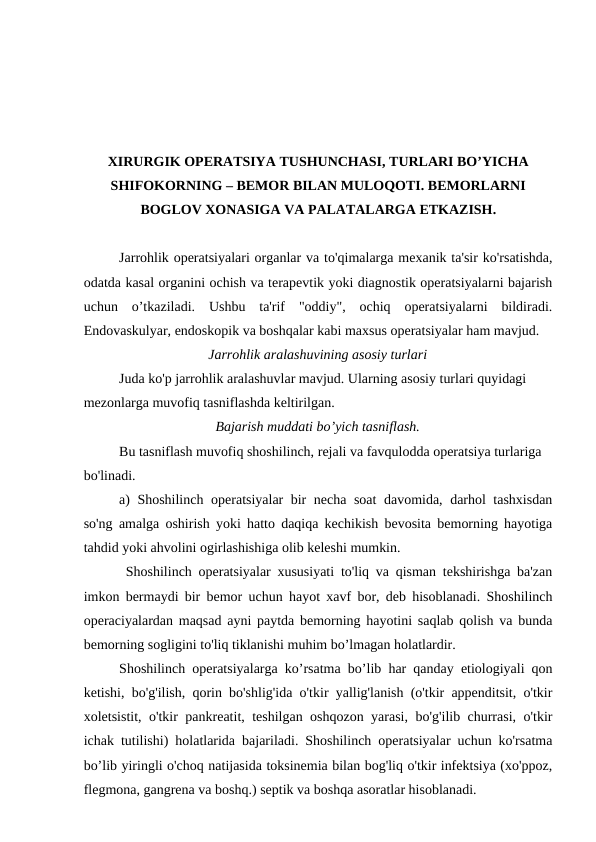 ХIRURGIK OPERATSIYA TUSHUNCHASI, TURLARI BO’YICHA
SHIFOKORNING – BEMOR BILAN MULOQOTI. BEMORLARNI
BOGLOV XONASIGA VA PALATALARGA ETKAZISH.
Jarrohlik operatsiyalari organlar va to'qimalarga mexanik ta'sir ko'rsatishda,
odatda kasal organini ochish va terapevtik yoki diagnostik operatsiyalarni bajarish
uchun  o’tkaziladi.  Ushbu  ta'rif  "oddiy",  ochiq  operatsiyalarni  bildiradi.
Endovaskulyar, endoskopik va boshqalar kabi maxsus operatsiyalar ham mavjud.
Jarrohlik aralashuvining asosiy turlari
Juda ko'p jarrohlik aralashuvlar mavjud. Ularning asosiy turlari quyidagi 
mezonlarga muvofiq tasniflashda keltirilgan.
Bajarish muddati bo’yich tasniflash.
Bu tasniflash muvofiq shoshilinch, rejali va favqulodda operatsiya turlariga 
bo'linadi. 
a) Shoshilinch operatsiyalar bir necha soat davomida, darhol tashxisdan
so'ng amalga oshirish yoki hatto daqiqa kechikish bevosita bemorning hayotiga
tahdid yoki ahvolini ogirlashishiga olib keleshi mumkin.
 Shoshilinch operatsiyalar xususiyati to'liq va qisman tekshirishga ba'zan
imkon bermaydi bir bemor uchun hayot xavf bor, deb hisoblanadi. Shoshilinch
operaciyalardan maqsad ayni paytda bemorning hayotini saqlab qolish va bunda
bemorning sogligini to'liq tiklanishi muhim bo’lmagan holatlardir. 
Shoshilinch operatsiyalarga ko’rsatma bo’lib har qanday etiologiyali qon
ketishi, bo'g'ilish, qorin bo'shlig'ida o'tkir yallig'lanish (o'tkir appenditsit, o'tkir
xoletsistit, o'tkir pankreatit, teshilgan oshqozon yarasi, bo'g'ilib churrasi, o'tkir
ichak tutilishi) holatlarida bajariladi. Shoshilinch operatsiyalar uchun ko'rsatma
bo’lib yiringli o'choq natijasida toksinemia bilan bog'liq o'tkir infektsiya (xo'ppoz,
flegmona, gangrena va boshq.) septik va boshqa asoratlar hisoblanadi.
