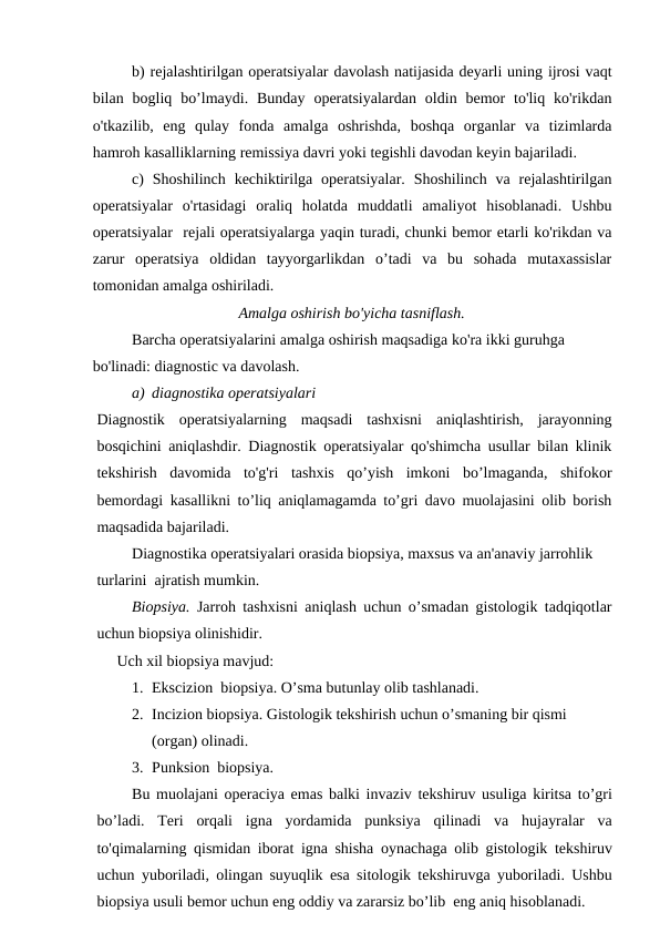 b) rejalashtirilgan operatsiyalar davolash natijasida deyarli uning ijrosi vaqt
bilan  bogliq  bo’lmaydi.  Bunday  operatsiyalardan  oldin  bemor  to'liq  ko'rikdan
o'tkazilib,  eng  qulay  fonda  amalga  oshrishda,  boshqa  organlar  va  tizimlarda
hamroh kasalliklarning remissiya davri yoki tegishli davodan keyin bajariladi.
c)  Shoshilinch  kechiktirilga  operatsiyalar.  Shoshilinch  va rejalashtirilgan
operatsiyalar  o'rtasidagi  oraliq  holatda  muddatli  amaliyot  hisoblanadi.  Ushbu
operatsiyalar  rejali operatsiyalarga yaqin turadi, chunki bemor etarli ko'rikdan va
zarur  operatsiya  oldidan  tayyorgarlikdan  o’tadi  va  bu  sohada  mutaxassislar
tomonidan amalga oshiriladi.
Amalga oshirish bo'yicha tasniflash.
Barcha operatsiyalarini amalga oshirish maqsadiga ko'ra ikki guruhga 
bo'linadi: diagnostic va davolash.
a) diagnostika operatsiyalari
Diagnostik  operatsiyalarning  maqsadi  tashxisni  aniqlashtirish,  jarayonning
bosqichini aniqlashdir. Diagnostik operatsiyalar qo'shimcha usullar bilan klinik
tekshirish  davomida  to'g'ri  tashxis  qo’yish  imkoni  bo’lmaganda,  shifokor
bemordagi kasallikni to’liq aniqlamagamda to’gri davo muolajasini olib borish
maqsadida bajariladi. 
Diagnostika operatsiyalari orasida biopsiya, maxsus va an'anaviy jarrohlik 
turlarini  ajratish mumkin.
Biopsiya. Jarroh tashxisni aniqlash uchun o’smadan gistologik tadqiqotlar
uchun biopsiya olinishidir. 
Uch xil biopsiya mavjud:
1. Ekscizion  biopsiya. O’sma butunlay olib tashlanadi.
2. Incizion biopsiya. Gistologik tekshirish uchun o’smaning bir qismi 
(organ) olinadi.
3. Punksion  biopsiya.
Bu muolajani operaciya emas balki invaziv tekshiruv usuliga kiritsa to’gri
bo’ladi.  Teri orqali igna yordamida punksiya qilinadi va hujayralar va
to'qimalarning qismidan iborat igna shisha oynachaga olib gistologik tekshiruv
uchun yuboriladi,  olingan suyuqlik esa sitologik tekshiruvga yuboriladi.  Ushbu
biopsiya usuli bemor uchun eng oddiy va zararsiz bo’lib  eng aniq hisoblanadi.
