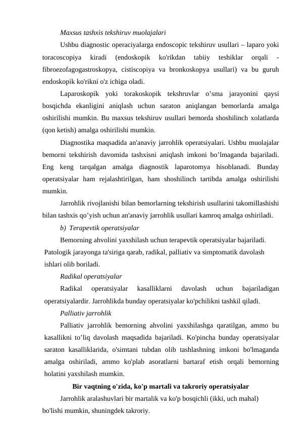 Maxsus tashxis tekshiruv muolajalari
Ushbu diagnostic operaciyalarga endoscopic tekshiruv usullari – laparo yoki
toracoscopiya  kiradi  (endoskopik  ko'rikdan  tabiiy  teshiklar  orqali  -
fibroezofagogastroskopya,  cistiscopiya  va  bronkoskopya  usullari)  va  bu  guruh
endoskopik ko'rikni o'z ichiga oladi. 
Laparoskopik  yoki  torakoskopik  tekshruvlar  o’sma  jarayonini  qaysi
bosqichda  ekanligini  aniqlash  uchun  saraton  aniqlangan  bemorlarda  amalga
oshirilishi mumkin. Bu maxsus tekshiruv usullari bemorda shoshilinch xolatlarda
(qon ketish) amalga oshirilishi mumkin.
Diagnostika maqsadida an'anaviy jarrohlik operatsiyalari. Ushbu muolajalar
bemorni tekshirish davomida tashxisni aniqlash imkoni bo’lmaganda bajariladi.
Eng  keng  tarqalgan  amalga  diagnostik  laparotomya  hisoblanadi.  Bunday
operatsiyalar  ham  rejalashtirilgan,  ham  shoshilinch  tartibda  amalga  oshirilishi
mumkin.
Jarrohlik rivojlanishi bilan bemorlarning tekshirish usullarini takomillashishi
bilan tashxis qo’yish uchun an'anaviy jarrohlik usullari kamroq amalga oshiriladi.
b) Terapevtik operatsiyalar
Bemorning ahvolini yaxshilash uchun terapevtik operatsiyalar bajariladi. 
Patologik jarayonga ta'siriga qarab, radikal, palliativ va simptomatik davolash 
ishlari olib boriladi.
Radikal operatsiyalar
Radikal  operatsiyalar  kasalliklarni  davolash  uchun  bajariladigan
operatsiyalardir. Jarrohlikda bunday operatsiyalar ko'pchilikni tashkil qiladi.
Palliativ jarrohlik
Palliativ jarrohlik bemorning ahvolini yaxshilashga qaratilgan, ammo bu
kasallikni to’liq davolash maqsadida bajariladi. Ko'pincha bunday operatsiyalar
saraton  kasalliklarida,  o'simtani  tubdan  olib tashlashning  imkoni  bo'lmaganda
amalga  oshiriladi,  ammo  ko'plab  asoratlarni  bartaraf  etish  orqali  bemorning
holatini yaxshilash mumkin.
Bir vaqtning o'zida, ko'p martali va takroriy operatsiyalar
Jarrohlik aralashuvlari bir martalik va ko'p bosqichli (ikki, uch mahal) 
bo'lishi mumkin, shuningdek takroriy.
