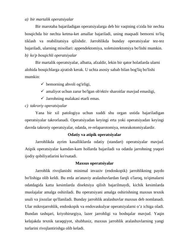 a) bir martalik operatsiyalar
Bir marotaba bajariladigan operatsiyalarga deb bir vaqtning o'zida bir nechta
bosqichda bir nechta ketma-ket amallar bajariladi, uning maqsadi bemorni to'liq
tiklash  va  reabilitatsiya  qilishdir.  Jarrohlikda  bunday  operatsiyalar  tez-tez
bajariladi, ularning misollari: appendektomiya, xoletsistektomiya bo'lishi mumkin.
b) ko'p bosqichli operatsiyalar
Bir martalik operatsiyalar, albatta, afzaldir, lekin bir qator holatlarda ularni 
alohida bosqichlarga ajratish kerak. U uchta asosiy sabab bilan bog'liq bo'lishi 
mumkin:
 bemorning ahvoli og'irligi,
 amaliyot uchun zarur bo'lgan ob'ektiv sharoitlar mavjud emasligi,
 Jarrohning malakasi etarli emas.
c) takroriy operatsiyalar
Yana  bir  xil  patologiya  uchun  xuddi  shu  organ  ustida  bajariladigan
operatsiyalar takrorlanadi. Operatsiyadan keyingi erta yoki operatsiyadan keyingi
davrda takroriy operatsiyalar, odatda, re-relaparotomiya, retorakotomiyalardir.
Odatiy va atipik operatsiyalar
Jarrohlikda  ayrim  kasalliklarda  odatiy  (standart)  operatsiyalar  mavjud.
Atipik operatsiyalar kamdan-kam hollarda bajariladi va odatda jarrohning yuqori
ijodiy qobiliyatlarini ko'rsatadi.
Maxsus operatsiyalar
Jarrohlik  rivojlanishi  minimal  invaziv  (endoskopik)  jarrohlikning  paydo
bo'lishiga olib keldi. Bu erda an'anaviy aralashuvlardan farqli o'laroq, to'qimalarni
odatdagida  katta  kesimlarda  disektsiya  qilish  bajarilmaydi,  kichik  kesimlarda
muolajalar amalga oshiriladi. Bu operatsiyani amalga oshirishning maxsus texnik
usuli va jixozlar qo'llaniladi. Bunday jarrohlik aralashuvlar maxsus deb nomlanadi.
Ular mikrojarrohlik, endoskopik va endovaskulyar operatsiyalarni o’z ichiga oladi.
Bundan  tashqari,  kriyohirurgiya,  lazer  jarrohligi  va  boshqalar  mavjud.  Yaqin
kelajakda texnik taraqqiyot, shubhasiz, maxsus jarrohlik aralashuvlarning yangi
turlarini rivojlantirishga olib keladi.
