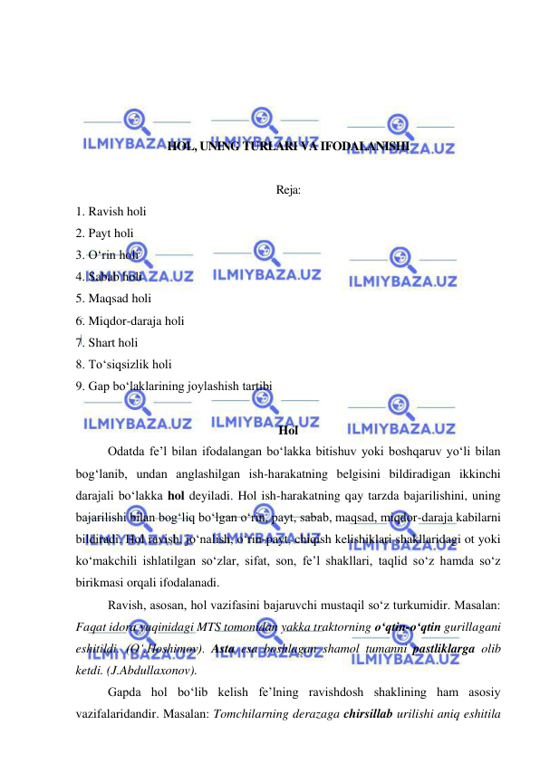  
 
 
 
 
 
HOL, UNING TURLARI VA IFODALANISHI 
 
Reja: 
1. Ravish holi  
2. Payt holi  
3. O‘rin holi  
4. Sabab holi  
5. Maqsad holi  
6. Miqdor-daraja holi  
7. Shart holi  
8. To‘siqsizlik holi  
9. Gap bo‘laklarining joylashish tartibi 
 
Hol 
Odatda fe’l bilan ifodalangan bo‘lakka bitishuv yoki boshqaruv yo‘li bilan 
bog‘lanib, undan anglashilgan ish-harakatning belgisini bildiradigan ikkinchi 
darajali bo‘lakka hol deyiladi. Hol ish-harakatning qay tarzda bajarilishini, uning 
bajarilishi bilan bog‘liq bo‘lgan o‘rin, payt, sabab, maqsad, miqdor-daraja kabilarni 
bildiradi. Hol ravish, jo‘nalish, o‘rin-payt, chiqish kelishiklari shakllaridagi ot yoki 
ko‘makchili ishlatilgan so‘zlar, sifat, son, fe’l shakllari, taqlid so‘z hamda so‘z 
birikmasi orqali ifodalanadi. 
Ravish, asosan, hol vazifasini bajaruvchi mustaqil so‘z turkumidir. Masalan: 
Faqat idora yaqinidagi MTS tomonidan yakka traktorning o‘qtin-o‘qtin gurillagani 
eshitildi. (O‘.Hoshimov). Asta esa boshlagan shamol tumanni pastliklarga olib 
ketdi. (J.Abdullaxonov). 
Gapda hol bo‘lib kelish fe’lning ravishdosh shaklining ham asosiy 
vazifalaridandir. Masalan: Tomchilarning derazaga chirsillab urilishi aniq eshitila 
