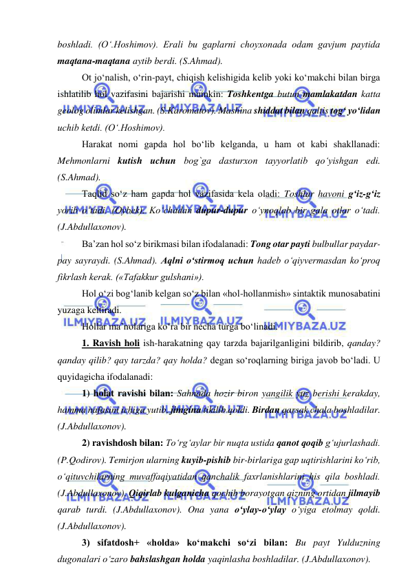  
 
boshladi. (O‘.Hoshimov). Erali bu gaplarni choyxonada odam gavjum paytida 
maqtana-maqtana aytib berdi. (S.Ahmad). 
Ot jo‘nalish, o‘rin-payt, chiqish kelishigida kelib yoki ko‘makchi bilan birga 
ishlatilib hol vazifasini bajarishi mumkin: Toshkentga butun mamlakatdan katta 
geolog olimlar kelishgan. (S.Karomatov). Mashina shiddat bilan qaltis tog‘ yo‘lidan 
uchib ketdi. (O‘.Hoshimov). 
Harakat nomi gapda hol bo‘lib kelganda, u ham ot kabi shakllanadi: 
Mehmonlarni kutish uchun bog`ga dasturxon tayyorlatib qo‘yishgan edi. 
(S.Ahmad). 
Taqlid so‘z ham gapda hol vazifasida kela oladi: Toshlar havoni g‘iz-g‘iz 
yorib o‘tadi. (Oybek). Ko‘chadan dupur-dupur o‘ynoqlab bir gala otlar o‘tadi. 
(J.Abdullaxonov). 
Ba’zan hol so‘z birikmasi bilan ifodalanadi: Tong otar payti bulbullar paydar-
pay sayraydi. (S.Ahmad). Aqlni o‘stirmoq uchun hadeb o‘qiyvermasdan ko‘proq 
fikrlash kerak. («Tafakkur gulshani»). 
Hol o‘zi bog‘lanib kelgan so‘z bilan «hol-hollanmish» sintaktik munosabatini 
yuzaga keltiradi. 
Hollar ma’nolariga ko‘ra bir necha turga bo‘linadi. 
1. Ravish holi ish-harakatning qay tarzda bajarilganligini bildirib, qanday? 
qanday qilib? qay tarzda? qay holda? degan so‘roqlarning biriga javob bo‘ladi. U 
quyidagicha ifodalanadi: 
1) holat ravishi bilan: Sahnada hozir biron yangilik yuz berishi kerakday, 
hamma nafasini ichiga yutib, jimgina tikilib qoldi. Birdan qarsak chala boshladilar. 
(J.Abdullaxonov).  
2) ravishdosh bilan: To‘rg‘aylar bir nuqta ustida qanot qoqib g‘ujurlashadi. 
(P.Qodirov). Temirjon ularning kuyib-pishib bir-birlariga gap uqtirishlarini ko‘rib, 
o‘qituvchilarning muvaffaqiyatidan qanchalik faxrlanishlarini his qila boshladi. 
(J.Abdullaxonov). Qiqirlab kulganicha qochib borayotgan qizning ortidan jilmayib 
qarab turdi. (J.Abdullaxonov). Ona yana o‘ylay-o‘ylay o‘yiga etolmay qoldi. 
(J.Abdullaxonov).  
3) sifatdosh+ «holda» ko‘makchi so‘zi bilan: Bu payt Yulduzning 
dugonalari o‘zaro bahslashgan holda yaqinlasha boshladilar. (J.Abdullaxonov). 
