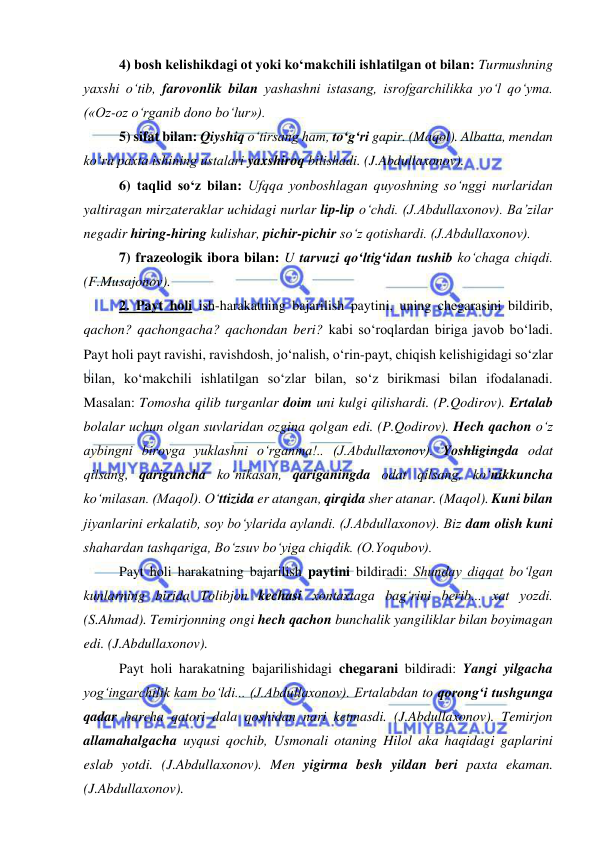  
 
4) bosh kelishikdagi ot yoki ko‘makchili ishlatilgan ot bilan: Turmushning 
yaxshi o‘tib, farovonlik bilan yashashni istasang, isrofgarchilikka yo‘l qo‘yma. 
(«Oz-oz o‘rganib dono bo‘lur»). 
5) sifat bilan: Qiyshiq o‘tirsang ham, to‘g‘ri gapir. (Maqol). Albatta, mendan 
ko‘ra paxta ishining ustalari yaxshiroq bilishadi. (J.Abdullaxonov). 
6) taqlid so‘z bilan: Ufqqa yonboshlagan quyoshning so‘nggi nurlaridan 
yaltiragan mirzateraklar uchidagi nurlar lip-lip o‘chdi. (J.Abdullaxonov). Ba’zilar 
negadir hiring-hiring kulishar, pichir-pichir so‘z qotishardi. (J.Abdullaxonov). 
7) frazeologik ibora bilan: U tarvuzi qo‘ltig‘idan tushib ko‘chaga chiqdi. 
(F.Musajonov). 
2. Payt holi ish-harakatning bajarilish paytini, uning chegarasini bildirib, 
qachon? qachongacha? qachondan beri? kabi so‘roqlardan biriga javob bo‘ladi. 
Payt holi payt ravishi, ravishdosh, jo‘nalish, o‘rin-payt, chiqish kelishigidagi so‘zlar 
bilan, ko‘makchili ishlatilgan so‘zlar bilan, so‘z birikmasi bilan ifodalanadi. 
Masalan: Tomosha qilib turganlar doim uni kulgi qilishardi. (P.Qodirov). Ertalab 
bolalar uchun olgan suvlaridan ozgina qolgan edi. (P.Qodirov). Hech qachon o‘z 
aybingni birovga yuklashni o‘rganma!.. (J.Abdullaxonov). Yoshligingda odat 
qilsang, qariguncha ko‘nikasan, qariganingda odat qilsang, ko‘nikkuncha 
ko‘milasan. (Maqol). O‘ttizida er atangan, qirqida sher atanar. (Maqol). Kuni bilan 
jiyanlarini erkalatib, soy bo‘ylarida aylandi. (J.Abdullaxonov). Biz dam olish kuni 
shahardan tashqariga, Bo‘zsuv bo‘yiga chiqdik. (O.Yoqubov). 
Payt holi harakatning bajarilish paytini bildiradi: Shunday diqqat bo‘lgan 
kunlarning birida Tolibjon kechasi xontaxtaga bag‘rini berib... xat yozdi. 
(S.Ahmad). Temirjonning ongi hech qachon bunchalik yangiliklar bilan boyimagan 
edi. (J.Abdullaxonov). 
Payt holi harakatning bajarilishidagi chegarani bildiradi: Yangi yilgacha 
yog‘ingarchilik kam bo‘ldi... (J.Abdullaxonov). Ertalabdan to qorong‘i tushgunga 
qadar barcha qatori dala qoshidan nari ketmasdi. (J.Abdullaxonov). Temirjon 
allamahalgacha uyqusi qochib, Usmonali otaning Hilol aka haqidagi gaplarini 
eslab yotdi. (J.Abdullaxonov). Men yigirma besh yildan beri paxta ekaman. 
(J.Abdullaxonov).  
