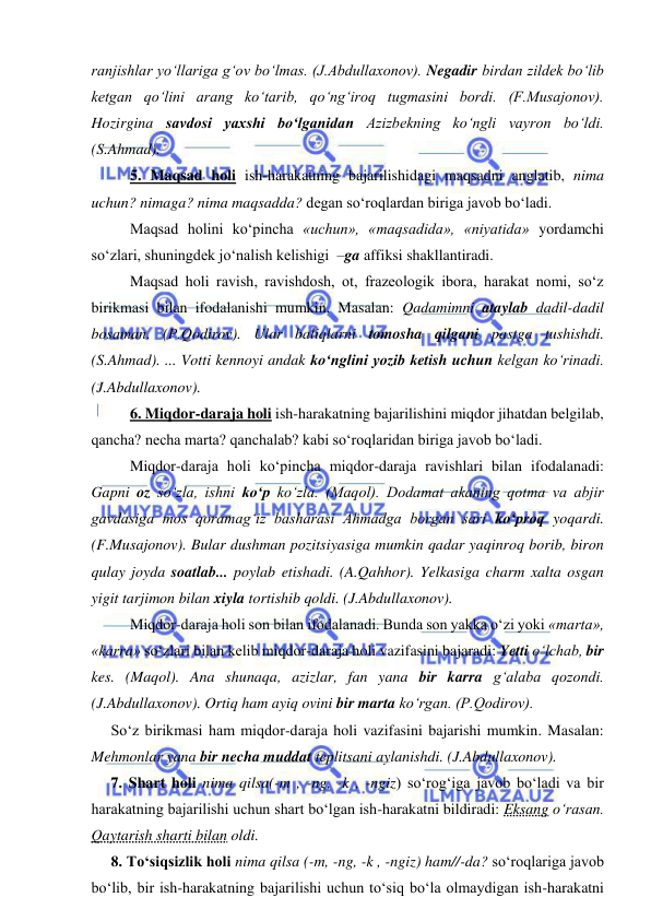  
 
ranjishlar yo‘llariga g‘ov bo‘lmas. (J.Abdullaxonov). Negadir birdan zildek bo‘lib 
ketgan qo‘lini arang ko‘tarib, qo‘ng‘iroq tugmasini bordi. (F.Musajonov). 
Hozirgina savdosi yaxshi bo‘lganidan Azizbekning ko‘ngli vayron bo‘ldi. 
(S.Ahmad). 
5. Maqsad holi ish-harakatning bajarilishidagi maqsadni anglatib, nima 
uchun? nimaga? nima maqsadda? degan so‘roqlardan biriga javob bo‘ladi. 
Maqsad holini ko‘pincha «uchun», «maqsadida», «niyatida» yordamchi 
so‘zlari, shuningdek jo‘nalish kelishigi  –ga affiksi shakllantiradi. 
Maqsad holi ravish, ravishdosh, ot, frazeologik ibora, harakat nomi, so‘z 
birikmasi bilan ifodalanishi mumkin. Masalan: Qadamimni ataylab dadil-dadil 
bosaman. (P.Qodirov). Ular baliqlarni tomosha qilgani pastga tushishdi. 
(S.Ahmad). ... Votti kennoyi andak ko‘nglini yozib ketish uchun kelgan ko‘rinadi. 
(J.Abdullaxonov).  
6. Miqdor-daraja holi ish-harakatning bajarilishini miqdor jihatdan belgilab, 
qancha? necha marta? qanchalab? kabi so‘roqlaridan biriga javob bo‘ladi. 
Miqdor-daraja holi ko‘pincha miqdor-daraja ravishlari bilan ifodalanadi: 
Gapni oz so‘zla, ishni ko‘p ko‘zla. (Maqol). Dodamat akaning qotma va abjir 
gavdasiga mos qoramag‘iz basharasi Ahmadga borgan sari ko‘proq yoqardi. 
(F.Musajonov). Bular dushman pozitsiyasiga mumkin qadar yaqinroq borib, biron 
qulay joyda soatlab... poylab etishadi. (A.Qahhor). Yelkasiga charm xalta osgan 
yigit tarjimon bilan xiyla tortishib qoldi. (J.Abdullaxonov). 
Miqdor-daraja holi son bilan ifodalanadi. Bunda son yakka o‘zi yoki «marta», 
«karra» so‘zlari bilan kelib miqdor-daraja holi vazifasini bajaradi: Yetti o‘lchab, bir 
kes. (Maqol). Ana shunaqa, azizlar, fan yana bir karra g‘alaba qozondi. 
(J.Abdullaxonov). Ortiq ham ayiq ovini bir marta ko‘rgan. (P.Qodirov).  
So‘z birikmasi ham miqdor-daraja holi vazifasini bajarishi mumkin. Masalan: 
Mehmonlar yana bir necha muddat teplitsani aylanishdi. (J.Abdullaxonov).  
7. Shart holi nima qilsa(-m , -ng, -k , -ngiz) so‘rog‘iga javob bo‘ladi va bir 
harakatning bajarilishi uchun shart bo‘lgan ish-harakatni bildiradi: Eksang o‘rasan. 
Qaytarish sharti bilan oldi. 
8. To‘siqsizlik holi nima qilsa (-m, -ng, -k , -ngiz) ham//-da? so‘roqlariga javob 
bo‘lib, bir ish-harakatning bajarilishi uchun to‘siq bo‘la olmaydigan ish-harakatni 
