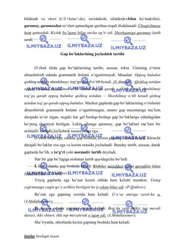  
 
bildiradi va shart fе’li+ham//-da), ravishdosh, sifatdosh+bilan ko‘makchisi, 
qaramay, qaramasdan so‘zlari qatnashgan qurilma orqali ifodalanadi: Chaqirilmasa 
ham qatnashdi. Kichik bo‘lgani bilan ancha og‘ir edi. Shoshganiga qaramay kutib 
turdi. 
 
Gap bo‘laklarining joylashish tartibi 
 
O‘zbek tilida gap bo‘laklarining tartibi, asosan, erkin. Ularning o‘rnini 
almashtirish odatda grammatik holatni o‘zgartirmaydi. Masalan: Oppoq bulutlar 
qishloq ustidan shoshilmay, tog`ga qarab o‘tib ketadi. (S.Ahmad). - Qishloq ustidan 
oppoq bulutlar shoshilmay o‘tib ketadi tog`ga qarab. - O‘tib ketadi shoshilmay 
tog`ga qarab oppoq bulutlar qishloq ustidan. – Shoshilmay o‘tib ketadi qishoq 
ustidan tog`ga qarab oppoq bulutlar. Mazkur gaplarda gap bo‘laklarining o‘rinlarini 
almashtirish grammatik holatni o‘zgartirmagan, ammo gap mazmuniga ma’lum 
darajada ta’sir etgan, negaki har gal boshqa-boshqa gap bo‘laklariga odatdagidan 
ko‘proq ahamiyat berilgan. Lekin, shunga qaramay, gap bo‘laklari ma’lum bir 
normativ tartibda joylashish xususiyatiga ega. 
O‘zbek tilida ega, odatda, gap boshida, kesim gapning oxirida keladi. Ikkinchi 
darajali bo‘laklar esa ega va kesim orasida joylashadi. Bunday tartib, asosan, darak 
gaplarda bo‘lib, u to‘g‘ri yoki normativ tartib deyiladi. 
Har bir gap bo‘lagiga nisbatan tartib quyidagicha bo‘ladi: 
I. Ega, odatda, gap boshida keladi: Kishilar mirishkor raisni qarsaklar bilan 
olqishladilar. (Y.Shukurov). 
Yoyiq gaplarda ega ba’zan kesim oldida ham kelishi mumkin: Uning 
yigirmataga yaqin qo‘y-echkisi borligini ko‘p odam bilar edi. (P.Qodirov). 
Ba’zan ega gapning oxirida ham keladi: G‘o‘za umriga zavol-ku u. 
(J.Abdullaxonov). 
II. Kesim odatda gapning oxirida keladi: Bog‘da yetti-sakkiz tup mevali 
daraxt, ikki chinor, ikki tup mirzaterak o‘sgan edi. (J.Abdullaxonov).  
She’riyatda, shiorlarda kesim gapning boshida ham keladi: 
 
Intilar borliqni inson 
