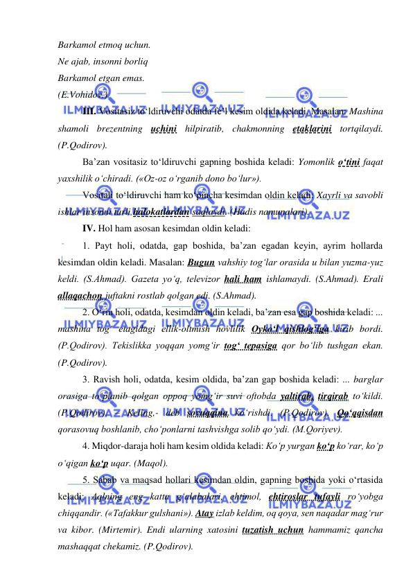  
 
Barkamol etmoq uchun. 
Ne ajab, insonni borliq 
Barkamol etgan emas. 
(E.Vohidov.) 
III. Vositasiz to‘ldiruvchi odatda fe’l kesim oldida keladi. Masalan: Mashina 
shamoli brezentning uchini hilpiratib, chakmonning etaklarini tortqilaydi. 
(P.Qodirov). 
Ba’zan vositasiz to‘ldiruvchi gapning boshida keladi: Yomonlik o‘tini faqat 
yaxshilik o‘chiradi. («Oz-oz o‘rganib dono bo‘lur»). 
Vositali to‘ldiruvchi ham ko‘pincha kesimdan oldin keladi: Xayrli va savobli 
ishlar insonni turli halokatlardan saqlaydi. (Hadis namunalari). 
IV. Hol ham asosan kesimdan oldin keladi: 
1. Payt holi, odatda, gap boshida, ba’zan egadan keyin, ayrim hollarda 
kesimdan oldin keladi. Masalan: Bugun vahshiy tog‘lar orasida u bilan yuzma-yuz 
keldi. (S.Ahmad). Gazeta yo‘q, televizor hali ham ishlamaydi. (S.Ahmad). Erali 
allaqachon juftakni rostlab qolgan edi. (S.Ahmad). 
2. O‘rin holi, odatda, kesimdan oldin keladi, ba’zan esa gap boshida keladi: ... 
mashina tog‘ etagidagi ellik-oltmish hovlilik Oyko‘l qishlog‘iga kirib bordi. 
(P.Qodirov). Tekislikka yoqqan yomg‘ir tog‘ tepasiga qor bo‘lib tushgan ekan. 
(P.Qodirov).  
3. Ravish holi, odatda, kesim oldida, ba’zan gap boshida keladi: ... barglar 
orasiga to‘planib qolgan oppoq yomg‘ir suvi oftobda yaltirab, tirqirab to‘kildi. 
(P.Qodirov). – Keling,- deb sovuqqina ko‘rishdi. (P.Qodirov). Qo‘qqisdan 
qorasovuq boshlanib, cho‘ponlarni tashvishga solib qo‘ydi. (M.Qoriyev). 
4. Miqdor-daraja holi ham kesim oldida keladi: Ko‘p yurgan ko‘p ko‘rar, ko‘p 
o‘qigan ko‘p uqar. (Maqol). 
5. Sabab va maqsad hollari kesimdan oldin, gapning boshida yoki o‘rtasida 
keladi: Aqlning eng katta g‘alabalari, ehtimol, ehtiroslar tufayli ro‘yobga 
chiqqandir. («Tafakkur gulshani»). Atay izlab keldim, oq qoya, sen naqadar mag‘rur 
va kibor. (Mirtemir). Endi ularning xatosini tuzatish uchun hammamiz qancha 
mashaqqat chekamiz. (P.Qodirov). 
