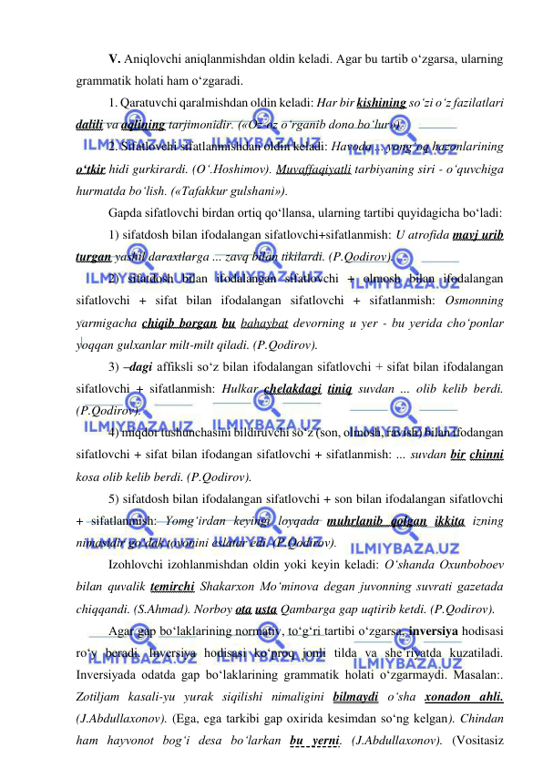  
 
V. Aniqlovchi aniqlanmishdan oldin keladi. Agar bu tartib o‘zgarsa, ularning 
grammatik holati ham o‘zgaradi. 
1. Qaratuvchi qaralmishdan oldin keladi: Har bir kishining so‘zi o‘z fazilatlari 
dalili va aqlining tarjimonidir. («Oz-oz o‘rganib dono bo‘lur»). 
2. Sifatlovchi sifatlanmishdan oldin keladi: Havoda ... yong‘oq hazonlarining 
o‘tkir hidi gurkirardi. (O‘.Hoshimov). Muvaffaqiyatli tarbiyaning siri - o‘quvchiga 
hurmatda bo‘lish. («Tafakkur gulshani»). 
Gapda sifatlovchi birdan ortiq qo‘llansa, ularning tartibi quyidagicha bo‘ladi: 
1) sifatdosh bilan ifodalangan sifatlovchi+sifatlanmish: U atrofida mavj urib 
turgan yashil daraxtlarga ... zavq bilan tikilardi. (P.Qodirov). 
2) sifatdosh bilan ifodalangan sifatlovchi + olmosh bilan ifodalangan 
sifatlovchi + sifat bilan ifodalangan sifatlovchi + sifatlanmish: Osmonning 
yarmigacha chiqib borgan bu bahaybat devorning u yer - bu yerida cho‘ponlar 
yoqqan gulxanlar milt-milt qiladi. (P.Qodirov). 
3) –dagi affiksli so‘z bilan ifodalangan sifatlovchi + sifat bilan ifodalangan 
sifatlovchi + sifatlanmish: Hulkar chelakdagi tiniq suvdan ... olib kelib berdi. 
(P.Qodirov).  
4) miqdor tushunchasini bildiruvchi so‘z (son, olmosh, ravish) bilan ifodangan 
sifatlovchi + sifat bilan ifodangan sifatlovchi + sifatlanmish: ... suvdan bir chinni 
kosa olib kelib berdi. (P.Qodirov).  
5) sifatdosh bilan ifodalangan sifatlovchi + son bilan ifodalangan sifatlovchi 
+ sifatlanmish: Yomg‘irdan keyingi loyqada muhrlanib qolgan ikkita izning 
nimasidir go‘dak tovonini eslatar edi. (P.Qodirov). 
Izohlovchi izohlanmishdan oldin yoki keyin keladi: O‘shanda Oxunboboev 
bilan quvalik temirchi Shakarxon Mo‘minova degan juvonning suvrati gazetada 
chiqqandi. (S.Ahmad). Norboy ota usta Qambarga gap uqtirib ketdi. (P.Qodirov). 
Agar gap bo‘laklarining normativ, to‘g‘ri tartibi o‘zgarsa, inversiya hodisasi 
ro‘y beradi. Inversiya hodisasi ko‘proq jonli tilda va she’riyatda kuzatiladi. 
Inversiyada odatda gap bo‘laklarining grammatik holati o‘zgarmaydi. Masalan:. 
Zotiljam kasali-yu yurak siqilishi nimaligini bilmaydi o‘sha xonadon ahli. 
(J.Abdullaxonov). (Ega, ega tarkibi gap oxirida kesimdan so‘ng kelgan). Chindan 
ham hayvonot bog‘i desa bo‘larkan bu yerni. (J.Abdullaxonov). (Vositasiz 
