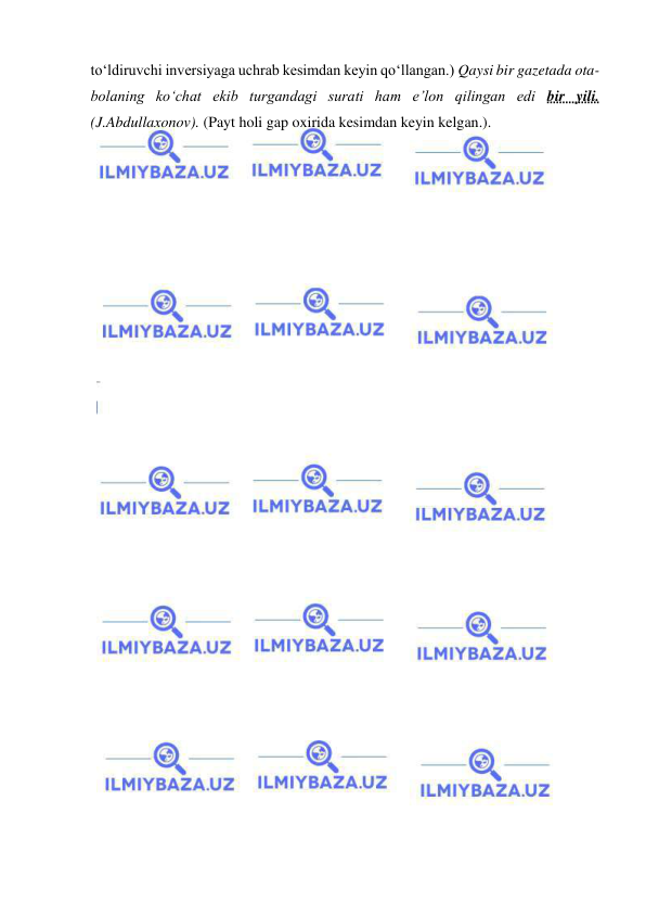  
 
to‘ldiruvchi inversiyaga uchrab kesimdan keyin qo‘llangan.) Qaysi bir gazetada ota-
bolaning ko‘chat ekib turgandagi surati ham e’lon qilingan edi bir yili. 
(J.Abdullaxonov). (Payt holi gap oxirida kesimdan keyin kelgan.). 
 
