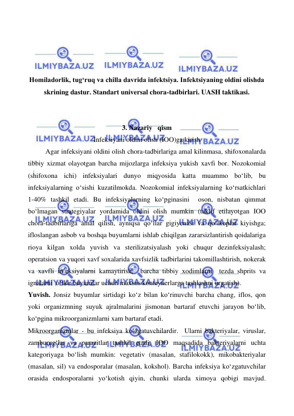  
 
 
 
 
 
 
 
Homiladorlik, tugʻruq va chilla davrida infektsiya. Infektsiyaning oldini olishda 
skrining dastur. Standart universal chora-tadbirlari. UASH taktikasi. 
 
 
3. Nazariy   qism 
Infeksiyani oldini olish (IOO)ga kirish 
Agar infeksiyani oldini olish chora-tadbirlariga amal kilinmasa, shifoxonalarda 
tibbiy xizmat olayotgan barcha mijozlarga infeksiya yukish xavfi bor. Nozokomial 
(shifoxona ichi) infeksiyalari dunyo miqyosida katta muammo bo‘lib, bu 
infeksiyalarning o‘sishi kuzatilmokda. Nozokomial infeksiyalarning ko‘rsatkichlari 
1-40% tashkil etadi. Bu infeksiyalarning ko‘pginasini  oson, nisbatan qimmat 
bo‘lmagan strategiyalar yordamida oldini olish mumkin (taklif etilayotgan IOO 
chora-tadbirlariga amal qilish, ayniqsa qo‘llar gigiyenasi va qo‘lkoplar kiyishga; 
ifloslangan asbob va boshqa buyumlarni ishlab chiqilgan zararsizlantirish qoidalariga 
rioya kilgan xolda yuvish va sterilizatsiyalash yoki chuqur dezinfeksiyalash; 
operatsion va yuqori xavf soxalarida xavfsizlik tadbirlarini takomillashtirish, nokerak 
va xavfli in’eksiyalarni kamaytirish,  barcha tibbiy xodimlarni  tezda shprits va 
ignalarni  o‘tkir buyumlar uchun maxsus konteynerlarga tashlashni urgatish). 
Yuvish. Jonsiz buyumlar sirtidagi ko‘z bilan ko‘rinuvchi barcha chang, iflos, qon 
yoki organizmning suyuk ajralmalarini jismonan bartaraf etuvchi jarayon bo‘lib, 
ko‘pgina mikroorganizmlarni xam bartaraf etadi.  
Mikroorganizmlar - bu infeksiya ko‘zgatuvchilardir.  Ularni bakteriyalar, viruslar, 
zamburug‘lar va parazitlar tashkil etadi. IOO maqsadida bakteriyalarni uchta 
kategoriyaga bo‘lish mumkin: vegetativ (masalan, stafilokokk), mikobakteriyalar 
(masalan, sil) va endosporalar (masalan, kokshol). Barcha infeksiya ko‘zgatuvchilar 
orasida endosporalarni yo‘kotish qiyin, chunki ularda ximoya qobigi mavjud.  
