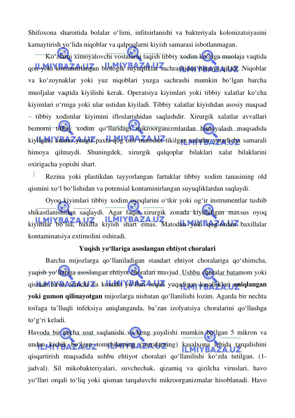  
 
 
 
Shifoxona sharoitida bolalar o‘limi, infitsirlanishi va bakteriyala kolonizatsiyasini 
kamaytirish yo‘lida niqoblar va qalpoqlarni kiyish samarasi isbotlanmagan.  
Ko‘zlarni ximoyalovchi vostalarni taqish tibbiy xodim ko‘ziga muolaja vaqtida 
qon yoki kontamirlangan biologik suyuqliklar sachrashidan himoya qiladi. Niqoblar 
va ko‘zoynaklar yoki yuz niqoblari yuzga sachrashi mumkin bo‘lgan barcha 
muoljalar vaqtida kiyilishi kerak. Operatsiya kiyimlari yoki tibbiy xalatlar ko‘cha 
kiyimlari o‘rniga yoki ular ustidan kiyiladi. Tibbiy xalatlar kiyishdan asosiy maqsad 
– tibbiy xodimlar kiyimini ifloslarishidan saqlashdir. Xirurgik xalatlar avvallari 
bemorni tibbiy xodim qo‘llaridagi mikroorganizmlardan himoyalash maqsadida 
kiyilgan, ammo yengil paxta-qog‘ozli matodan tikilgan xalatlar yetarlicha samarali 
himoya qilmaydi. Shuningdek, xirurgik qulqoplar bilaklari xalat bilaklarini 
oxirigacha yopishi shart.  
Rezina yoki plastikdan tayyorlangan fartuklar tibbiy xodim tanasining old 
qismini xo‘l bo‘lishidan va potensial kontaminirlangan suyuqliklardan saqlaydi.  
Oyoq kiyimlari tibbiy xodim oyoqlarini o‘tkir yoki og‘ir instrumentlar tushib 
shikastlanishidan saqlaydi. Agar faqat xirurgik zonada kiyiladigan maxsus oyoq 
kiyimlar bo‘lsa, baxilla kiyish shart emas. Matodan yoki qog‘ozdan baxillalar 
kontaminatsiya extimolini oshiradi. 
Yuqish yo‘llariga asoslangan ehtiyot choralari 
Barcha mijozlarga qo‘llaniladigan standart ehtiyot choralariga qo‘shimcha, 
yuqish yo‘llariga asoslangan ehtiyot choralari mavjud. Ushbu choralar batamom yoki 
qisman havo, tomchi va kontakt yo‘llari orqali yuqadigan kasalliklari aniqlangan 
yoki gumon qilinayotgan mijozlarga nisbatan qo‘llanilishi lozim. Agarda bir nechta 
toifaga ta’lluqli infeksiya aniqlanganda, ba’zan izolyatsiya choralarini qo‘llashga 
to‘g‘ri keladi. 
Havoda bir necha soat saqlanishi va keng yoyilishi mumkin bo‘lgan 5 mikron va 
undan kichik bo‘lgan tomchilarning (zarralarning) kasalxona ichida tarqalishini 
qisqartirish maqsadida ushbu ehtiyot choralari qo‘llanilishi ko‘zda tutilgan. (1- 
jadval). Sil mikobakteriyalari, suvchechak, qizamiq va qizilcha viruslari, havo 
yo‘llari orqali to‘liq yoki qisman tarqaluvchi mikroorganizmalar hisoblanadi. Havo 
