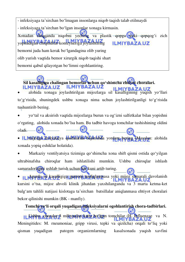  
 
 
 
- infeksiyaga ta’sirchan bo‘lmagan insonlarga niqob taqish talab etilmaydi 
- infeksiyaga ta’sirchan bo‘lgan insonlar xonaga kirmasin. 
Xonadan chiqqanda niqobni yeching va plastik qopga yoki qopqog‘i zich          
yopiladigan chiqindilar konteyneriga joylashtiring 
bemorni juda ham kerak bo‘lgandagina olib yuring 
olib yurish vaqtida bemor xirurgik niqob taqishi shart 
bemorni qabul qilayotgan bo‘limni ogohlantiring. 
  
Sil kasalligiga chalingan bemorlar uchun qo‘shimcha ehtiyot choralari. 
• 
alohida xonaga joylashtirilgan mijozlarga sil kasalligining yuqish yo‘llari 
to‘g‘risida, shuningdek ushbu xonaga nima uchun joylashtirilganligi to‘g‘risida  
tushuntirib bering. 
• 
yo‘tal va aksirish vaqtida mijozlarga burun va og‘izni salfetkalar bilan yopishni 
o‘rgating,  alohida xonada bo‘lsa ham. Bu tadbir havoga tomchilar tushishining oldini 
oladi. 
• 
mijozga izolyatsiya qoidalarini bajarishda yordam bering (Masalan: alohida 
xonada yopiq eshiklar holatida). 
• 
Markaziy ventilyatsiya tizimiga qo‘shimcha xona shift qismi ostida qo‘yilgan 
ultrabinafsha chiroqlar ham ishlatilishi mumkin. Ushbu chiroqlar ishlash 
samaradorligini ushlab turish uchun har kuni artib turing. 
• 
Agarda sil kasalligiga gumoni tasdiqlanmasa yoki mijoz samarali davolanish 
kursini o‘tsa, mijoz ahvoli klinik jihatdan yaxshilanganda va 3 marta ketma-ket 
balg‘am tahlili natijasi kislotaga ta’sirchan  batsillalar aniqlanmasa ehtiyot choralari 
bekor qilinishi mumkin (BK - manfiy).  
 Tomchi yo‘li orqali yuqadigan infeksiyalarni ogohlantirish chora-tadbirlari. 
 
Ushbu  choralar 5 mikrondan katta bo‘lgan tomchilar (H. Influenzae  va  N. 
Meningitides: M. rneumoniae, gripp virusi, tepki va qizilcha) orqali to‘liq yoki 
qisman yuqadigan  patogen organizmlarning  kasalxonada yuqish xavfini 
