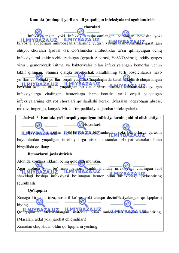  
 
 
 
Kontakt (muloqot) yo‘li orqali yuqadigan infeksiyalarni ogohlantirish 
choralari 
Infeksiyalangan yoki infeksiya mujassamlangan bemordan bevosita yoki 
bilvosita yuqadigan mikroorganizmlarning yuqish xavfini kamaytirishga qaratilgan 
ehtiyot choralari (jadval -3). Qo‘shimcha antibiotiklar ta’sir qilmaydigan ochiq 
infeksiyalarni keltirib chiqaradaigan (gepatit A virusi, YeSNO-virusi), oddiy gerpes 
virusi, gemorrorgik isitma va bakteriyalar bilan infeksiyalangan bemorlar uchun 
taklif qilingan. Shunisi qiziqki suvchechak kasallikning turli bosqichlarida havo 
yo‘llari va kontakt yo‘llari orqali yuqadi. Chaqaloqlarda kasallik keltirib chiqaradigan 
bevosita kontakt orqali yuqadigan bir qator viruslar mavjud. Nam va oqayotgan 
infeksiyalarga chalingan bemorlarga ham kontakt yo‘li orqali yuqadigan 
infeksiyalarning ehtiyot choralari qo‘llanilishi kerak. (Masalan: oqayotgan absess, 
moxov, impetigo, konyuktivit, qo‘tir, pedikulyoz, jarohat infeksiyalari). 
Jadval -3. Kontakt yo‘li orqali yuqadigan infeksiyalarning oldini olish ehtiyot 
choralari. 
 
Bevosita bemordan yoki bilvosita atrof muhitdan yoki bemorlarga qarashli 
buyumlardan yuqadigan infeksiyalarga nisbatan standart ehtiyot choralari bilan 
birgalikda qo‘llang. 
 
Bemorlarni joylashtirish 
Alohida xona; eshiklarni ochiq qoldirish mumkin. 
Agar alohida xona bo‘lmasa bemorni xuddi shunday infeksiyaga chalingan faol 
shakldagi boshqa infeksiyasi bo‘lmagan bemor bilan bir xonaga joylashtiring 
(guruhlash) 
Qo‘lqoplar 
Xonaga kirganda toza, nosteril ko‘ruv yoki chuqur dezinfeksiyalangan qo‘lqoplarni 
kiying. 
Qo‘lqoplarni infeksiyalangan material bilan muloqotdan keyin almashtiring. 
(Masalan: axlat yoki jarohat chiqindilari) 
Xonadan chiqishdan oldin qo‘lqoplarni yeching. 
