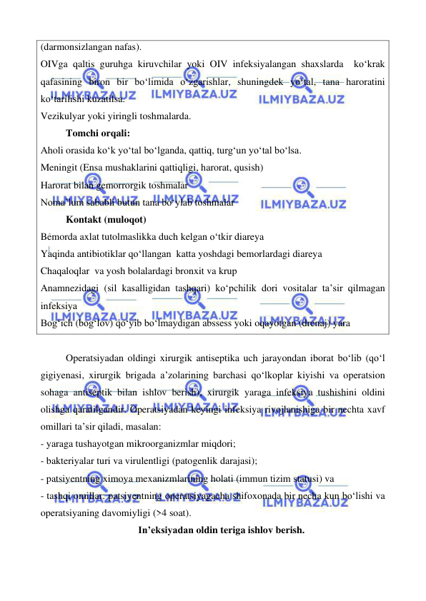  
 
 
 
(darmonsizlangan nafas). 
OIVga qaltis guruhga kiruvchilar yoki OIV infeksiyalangan shaxslarda  ko‘krak 
qafasining biron bir bo‘limida o‘zgarishlar, shuningdek yo‘tal, tana haroratini 
ko‘tarilishi kuzatilsa. 
Vezikulyar yoki yiringli toshmalarda. 
Tomchi orqali: 
Aholi orasida ko‘k yo‘tal bo‘lganda, qattiq, turg‘un yo‘tal bo‘lsa. 
Meningit (Ensa mushaklarini qattiqligi, harorat, qusish) 
Harorat bilan gemorrorgik toshmalar 
Noma’lum sababli butun tana bo‘ylab toshmalar 
Kontakt (muloqot)  
Bemorda axlat tutolmaslikka duch kelgan o‘tkir diareya 
Yaqinda antibiotiklar qo‘llangan  katta yoshdagi bemorlardagi diareya 
Chaqaloqlar  va yosh bolalardagi bronxit va krup 
Anamnezidagi (sil kasalligidan tashqari) ko‘pchilik dori vositalar ta’sir qilmagan 
infeksiya 
Bog‘ich (bog‘lov) qo‘yib bo‘lmaydigan abssess yoki oqayotgan (drenaj) yara 
 
Operatsiyadan oldingi xirurgik antiseptika uch jarayondan iborat bo‘lib (qo‘l 
gigiyenasi, xirurgik brigada a’zolarining barchasi qo‘lkoplar kiyishi va operatsion 
sohaga antiseptik bilan ishlov berish), xirurgik yaraga infeksiya tushishini oldini 
olishga qaratilgandir. Operatsiyadan keyingi infeksiya rivojlanishiga bir nechta xavf 
omillari ta’sir qiladi, masalan: 
- yaraga tushayotgan mikroorganizmlar miqdori;  
- bakteriyalar turi va virulentligi (patogenlik darajasi); 
- patsiyentning ximoya mexanizmlarining holati (immun tizim statusi) va  
- tashqi omillar: patsiyentning operatsiyagacha shifoxonada bir necha kun bo‘lishi va 
operatsiyaning davomiyligi (>4 soat). 
                                       In’eksiyadan oldin teriga ishlov berish. 
