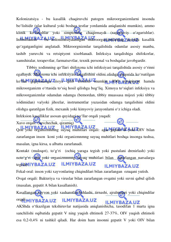  
 
 
 
Kolonizatsiya - bu kasallik chaqiruvchi patogen mikroorganizmlarni insonda 
bo‘lishidir (ular kultural yoki boshqa testlar yordamida aniqlanishi mumkin), ammo 
klinik ko‘rinishlar yoki simptomlar chaqirmaydi (xujayraviy o‘zgarishlar). 
Infitsirlanish – bu kolonizatsiyalashgan mikroorganizmlarning insonda kasallik 
qo‘zgatganligini anglatadi. Mikroorgnizmlar tarqalishida odamlar asosiy manba, 
tashib yuruvchi va retsipiyent xisoblanadi. Infeksiya tarqalishiga shifokorlar, 
xamshiralar, terapevtlar, farmatsevtlar, texnik personal va boshqalar javobgardir.  
Tibbiy xodimning qo‘llari shifoxona ichi infeksiyasi tarqalishida asosiy o‘rinni 
egallaydi. Shifoxona ichi infeksiyasi tarqalishini oldini olishga yuqorida ko‘rsatilgan 
ko‘llar gigiyenasiga rioya qilib erishish mumkin. IOO retsipiyent hamda 
mikroorganizm o‘rtasida to‘siq hosil qilishga bog‘liq. Ximoya to‘siqlari infeksiya va 
mikroorganizmlar odamdan odamga (bemordan, tibbiy muassasa mijozi yoki tibbiy 
xodimidan) va/yoki jihozlar, instrumentlar yuzasidan odamga tarqalishini oldini 
olishga qaratilgan fizik, mexanik yoki kimyoviy jarayonlarni o‘z ichiga oladi.  
Infeksion kasalliklar asosan quyidagi yo‘llar orqali yuqadi: 
Xavo orqali: (suvchechak, qizamiq) 
Qon yoki organizmnmng suyuq muhitlari orqali: agar gepatit B yoki OIV bilan 
zararlangan inson  koni yoki organizmnmng suyuq muhitlari boshqa insonga tushsa, 
masalan, igna kirsa, u albatta zararlanadi.  
Kontakt (muloqot), to‘g‘ri  (ochiq yaraga tegish yoki pustulani drenirlash) yoki 
noto‘g‘ri (qon yoki organizmnmng suyuq muhitlari bilan  zararlangan narsalarga 
tegish). 
Fekal-oral: inson yoki xayvonlaring chiqindilari bilan zararlangan  ozuqani yutish. 
Ovqat orqali: Bakteriya va viruslar bilan zararlangan ovqatni yoki suvni qabul qilish 
(masalan, gepatit A bilan kasallanish).  
Kasallangan xayvon yoki xasharotlar tishlashi, tirnashi, ajralmalari yoki chiqindilar 
orqali. 
AKShda o‘tkazilgan tekshiruvlar natijasida aniqlanishicha, tasodifan 1 marta igna 
sanchilishi oqibatida gepatit V ning yuqish ehtimoli 27-37%, OIV yuqish ehtimoli 
esa 0,2-0,4% ni tashkil qiladi. Har doim ham insonni gepatit V yoki OIV bilan 
