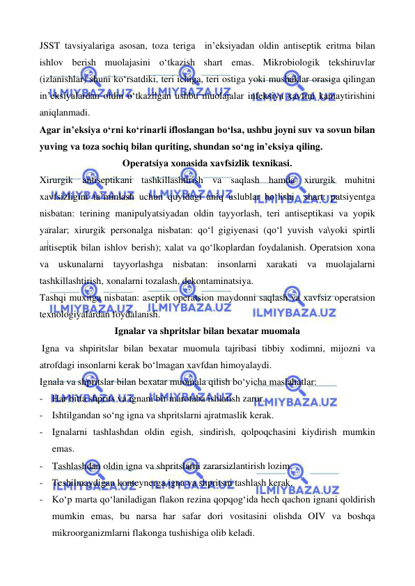  
 
 
 
JSST tavsiyalariga asosan, toza teriga  in’eksiyadan oldin antiseptik eritma bilan 
ishlov berish muolajasini o‘tkazish shart emas. Mikrobiologik tekshiruvlar 
(izlanishlar) shuni ko‘rsatdiki, teri ichiga, teri ostiga yoki mushaklar orasiga qilingan 
in’eksiyalardan oldin o‘tkazilgan ushbu muolajalar infeksiya xavfini kamaytirishini 
aniqlanmadi. 
Agar in’eksiya o‘rni ko‘rinarli ifloslangan bo‘lsa, ushbu joyni suv va sovun bilan 
yuving va toza sochiq bilan quriting, shundan so‘ng in’eksiya qiling. 
Operatsiya xonasida xavfsizlik texnikasi. 
Xirurgik antiseptikani tashkillashtirish va saqlash hamda xirurgik muhitni 
xavfsizligini ta’minlash uchun quyidagi aniq uslublar bo‘lishi  shart: patsiyentga 
nisbatan: terining manipulyatsiyadan oldin tayyorlash, teri antiseptikasi va yopik 
yaralar; xirurgik personalga nisbatan: qo‘l gigiyenasi (qo‘l yuvish va\yoki spirtli 
antiseptik bilan ishlov berish); xalat va qo‘lkoplardan foydalanish. Operatsion xona 
va uskunalarni tayyorlashga nisbatan: insonlarni xarakati va muolajalarni 
tashkillashtirish, xonalarni tozalash, dekontaminatsiya. 
Tashqi muxitga nisbatan: aseptik operatsion maydonni saqlash va xavfsiz operatsion 
texnologiyalardan foydalanish. 
Ignalar va shpritslar bilan bexatar muomala 
 Igna va shpiritslar bilan bexatar muomula tajribasi tibbiy xodimni, mijozni va 
atrofdagi insonlarni kerak bo‘lmagan xavfdan himoyalaydi.  
Ignala va shpritslar bilan bexatar muomala qilish bo‘yicha maslahatlar: 
- Har bitta shprits va ignani bir marotaba ishlatish zarur. 
- Ishtilgandan so‘ng igna va shpritslarni ajratmaslik kerak. 
- Ignalarni tashlashdan oldin egish, sindirish, qolpoqchasini kiydirish mumkin 
emas. 
- Tashlashdan oldin igna va shpritslarni zararsizlantirish lozim. 
- Teshilmaydigan konteynerga igna va shpritsni tashlash kerak. 
- Ko‘p marta qo‘laniladigan flakon rezina qopqog‘ida hech qachon ignani qoldirish 
mumkin emas, bu narsa har safar dori vositasini olishda OIV va boshqa 
mikroorganizmlarni flakonga tushishiga olib keladi. 
