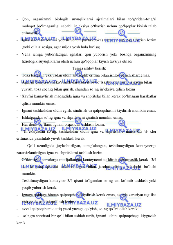  
 
 
 
- Qon, organizmni biologik suyuqliklarni ajralmalari bilan to‘g‘ridan-to‘g‘ri 
muloqot bo‘lmaganligi sababli in’eksiya o‘tkazish uchun qo‘lqoplar kiyish talab 
etilmaydi. 
- Igna sanchish o‘rnini yopish uchun paxta (doka) tamponni mijozga berish lozim 
(yoki oila a’zosiga, agar mijoz yosh bola bo‘lsa) 
- Vena ichiga yuboriladigan ignalar, qon yuborish yoki boshqa organizmning 
fiziologik suyuqliklarni olish uchun qo‘lqoplar kiyish tavsiya etiladi 
                                                  Teriga ishlov berish:  
-    Toza teriga in’eksiyadan oldin antiseptik eritma bilan ishlov berish shart emas. 
-    Agar in’eksiya o‘rni ko‘rinarli darajada iflos bo‘lsa, bu joyni suv va sovun bilan              
     yuvish, toza sochiq bilan qurish, shundan so‘ng in’eksiya qilish lozim   
- Xavfni kamaytirish maqsadida igna va shpritslar bilan kerak bo‘lmagan harakatlar 
qilish mumkin emas. 
-    Ignani tashlashdan oldin egish, sindirish va qalpoqchasini kiydirish mumkin emas. 
-    Ishlatgandan so‘ng igna va shpritslarni ajratish mumkin emas. 
-    Har doim qo‘llarni ignani orqasidan ushlash lozim. 
-   In’eksiyadan so‘ng, tashlashdan oldin igna va shpritsni 3 marta 0,5 % xlor 
eritmasida yaxshilab yuvib tashlash kerak. 
-    Qo‘l uzunligida joylashtirilgan, tamg‘alangan, teshilmaydigan konteynerga 
zararsizlantirilgan igna va shpritslarni tashlash lozim. 
- O’tkir tig‘li narsalarga mo‘ljallangan konteynerni to‘ldirib yubormaslik kerak– 3/4 
dan ko‘proq qismini to‘ldirish igna bilan jarohat olishga sababchi bo‘lishi 
mumkin.  
- Teshilmaydigan konteyner 3/4 qismi to‘lgandan so‘ng uni ko‘mib tashlash yoki 
yoqib yuborish kerak. 
- Ignaga qoidaga binoan qalpoqchani kiydirish kerak emas, agarda zaruriyat tug‘ilsa 
«bir qo‘l» usulini qo‘llash lozim. 
-    avval qalpoqchani qattiq yassi yuzaga qo‘yish, so‘ng qo‘lni olish kerak; 
 -   so‘ngra shpritsni bir qo‘l bilan ushlab turib, ignani uchini qalpoqchaga kiygazish 
kerak 
