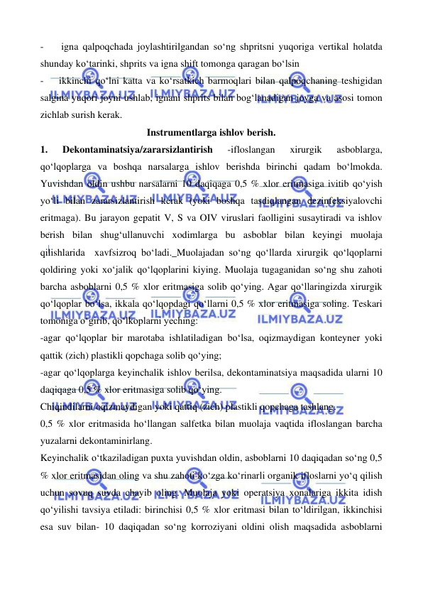  
 
 
 
-    igna qalpoqchada joylashtirilgandan so‘ng shpritsni yuqoriga vertikal holatda 
shunday ko‘tarinki, shprits va igna shift tomonga qaragan bo‘lsin 
-    ikkinchi qo‘lni katta va ko‘rsatkich barmoqlari bilan qalpoqchaning teshigidan 
salgina yuqori joyni ushlab, ignani shprits bilan bog‘lanadigan joyga va asosi tomon 
zichlab surish kerak. 
Instrumentlarga ishlov berish. 
1. 
Dekontaminatsiya/zararsizlantirish 
-ifloslangan 
xirurgik 
asboblarga, 
qo‘lqoplarga va boshqa narsalarga ishlov berishda birinchi qadam bo‘lmokda. 
Yuvishdan oldin ushbu narsalarni 10 daqiqaga 0,5 % xlor eritmasiga ivitib qo‘yish 
yo‘li bilan zararsizlantirish kerak (yoki boshqa tasdiqlangan dezinfeksiyalovchi 
eritmaga). Bu jarayon gepatit V, S va OIV viruslari faolligini susaytiradi va ishlov 
berish bilan shug‘ullanuvchi xodimlarga bu asboblar bilan keyingi muolaja 
qilishlarida  xavfsizroq bo‘ladi. Muolajadan so‘ng qo‘llarda xirurgik qo‘lqoplarni 
qoldiring yoki xo‘jalik qo‘lqoplarini kiying. Muolaja tugaganidan so‘ng shu zahoti 
barcha asboblarni 0,5 % xlor eritmasiga solib qo‘ying. Agar qo‘llaringizda xirurgik 
qo‘lqoplar bo‘lsa, ikkala qo‘lqopdagi qo‘llarni 0,5 % xlor eritmasiga soling. Teskari 
tomoniga o‘girib, qo‘lkoplarni yeching: 
-agar qo‘lqoplar bir marotaba ishlatiladigan bo‘lsa, oqizmaydigan konteyner yoki 
qattik (zich) plastikli qopchaga solib qo‘ying; 
-agar qo‘lqoplarga keyinchalik ishlov berilsa, dekontaminatsiya maqsadida ularni 10 
daqiqaga 0,5 % xlor eritmasiga solib qo‘ying. 
Chiqindilarni oqizmaydigan yoki qattiq (zich) plastikli qopchaga tashlang. 
0,5 % xlor eritmasida ho‘llangan salfetka bilan muolaja vaqtida ifloslangan barcha 
yuzalarni dekontaminirlang. 
Keyinchalik o‘tkaziladigan puxta yuvishdan oldin, asboblarni 10 daqiqadan so‘ng 0,5 
% xlor eritmasidan oling va shu zahoti ko‘zga ko‘rinarli organik ifloslarni yo‘q qilish 
uchun sovuq suvda chayib oling. Muolaja yoki operatsiya xonalariga ikkita idish 
qo‘yilishi tavsiya etiladi: birinchisi 0,5 % xlor eritmasi bilan to‘ldirilgan, ikkinchisi 
esa suv bilan- 10 daqiqadan so‘ng korroziyani oldini olish maqsadida asboblarni 
