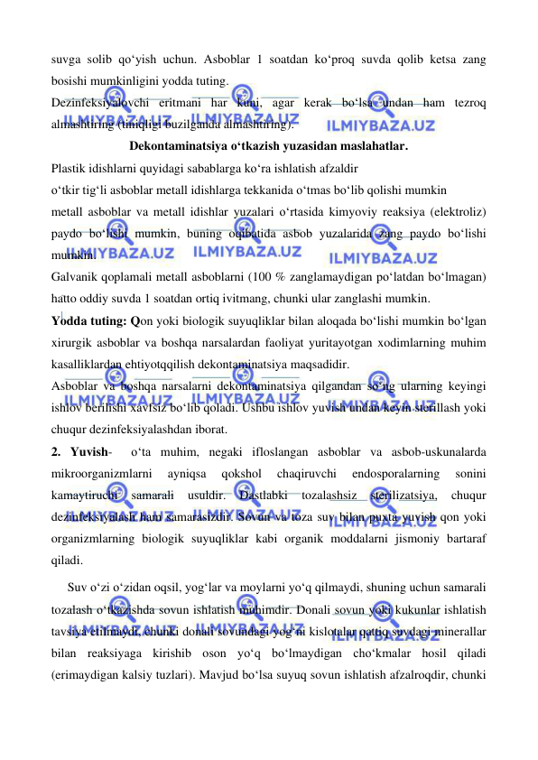  
 
 
 
suvga solib qo‘yish uchun. Asboblar 1 soatdan ko‘proq suvda qolib ketsa zang 
bosishi mumkinligini yodda tuting. 
Dezinfeksiyalovchi eritmani har kuni, agar kerak bo‘lsa undan ham tezroq 
almashtiring (tiniqligi buzilganda almashtiring). 
Dekontaminatsiya o‘tkazish yuzasidan maslahatlar. 
Plastik idishlarni quyidagi sabablarga ko‘ra ishlatish afzaldir 
o‘tkir tig‘li asboblar metall idishlarga tekkanida o‘tmas bo‘lib qolishi mumkin 
metall asboblar va metall idishlar yuzalari o‘rtasida kimyoviy reaksiya (elektroliz) 
paydo bo‘lishi mumkin, buning oqibatida asbob yuzalarida zang paydo bo‘lishi 
mumkin. 
Galvanik qoplamali metall asboblarni (100 % zanglamaydigan po‘latdan bo‘lmagan) 
hatto oddiy suvda 1 soatdan ortiq ivitmang, chunki ular zanglashi mumkin. 
Yodda tuting: Qon yoki biologik suyuqliklar bilan aloqada bo‘lishi mumkin bo‘lgan 
xirurgik asboblar va boshqa narsalardan faoliyat yuritayotgan xodimlarning muhim 
kasalliklardan ehtiyotqqilish dekontaminatsiya maqsadidir. 
Asboblar va boshqa narsalarni dekontaminatsiya qilgandan so‘ng ularning keyingi 
ishlov berilishi xavfsiz bo‘lib qoladi. Ushbu ishlov yuvish undan keyin sterillash yoki 
chuqur dezinfeksiyalashdan iborat. 
2. Yuvish-  o‘ta muhim, negaki ifloslangan asboblar va asbob-uskunalarda 
mikroorganizmlarni 
ayniqsa 
qokshol 
chaqiruvchi 
endosporalarning 
sonini 
kamaytiruchi 
samarali 
usuldir. 
Dastlabki 
tozalashsiz 
sterilizatsiya, 
chuqur 
dezinfeksiyalash ham samarasizdir. Sovun va toza suv bilan puxta yuvish qon yoki 
organizmlarning biologik suyuqliklar kabi organik moddalarni jismoniy bartaraf 
qiladi.  
Suv o‘zi o‘zidan oqsil, yog‘lar va moylarni yo‘q qilmaydi, shuning uchun samarali 
tozalash o‘tkazishda sovun ishlatish muhimdir. Donali sovun yoki kukunlar ishlatish 
tavsiya etilmaydi, chunki donali sovundagi yog‘ni kislotalar qattiq suvdagi minerallar 
bilan reaksiyaga kirishib oson yo‘q bo‘lmaydigan cho‘kmalar hosil qiladi 
(erimaydigan kalsiy tuzlari). Mavjud bo‘lsa suyuq sovun ishlatish afzalroqdir, chunki 
