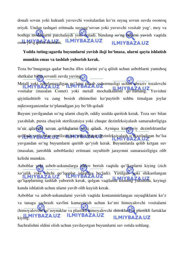  
 
 
 
donali sovun yoki kukunli yuvuvchi vositalardan ko‘ra suyuq sovun suvda osonroq 
eriydi. Undan tashqari eritmada suyuqg‘sovun yoki yuvuvchi vositalr yog‘, moy va 
boshqa moddalarni parchalaydi yoki eritadi, bundang so‘ng bularni yuvish vaqtida 
oson yo‘q qilish mumkin. 
Yodda tuting:agarda buyumlarni yuvish iloji bo‘lmasa, ularni qayta ishlatish 
mumkin emas va tashlab yuborish kerak. 
Toza bo‘lmagunga qadar barcha iflos izlarini yo‘q qilish uchun asboblarni yumshoq 
shetkalar bilan sovunli suvda yuving. 
Metall yoki zanglamaydigan po‘latni tirnab yubormasligi uchun abraziv tozalovchi 
vositalar (masalan Comet) yoki metall mochalkalarini qo‘llamang. Yuvishni 
qiyinlashtirib va zang bosish ehtimolini ko‘paytirib ushbu tirnalgan joylar 
mikroorganizmlar to‘planadigan joy bo‘lib qoladi 
Buyum yuvilgandan so‘ng ularni chayib, oddiy usulda quritish kerak. Toza suv bilan 
yaxshilab, puxta chayish sterilizatsiya yoki chuqur dezinfeksiyalash samaradorligiga 
ta’sir qiluvchi sovun qoldiqlarini yo‘q qiladi. Ayniqsa kimyoviy dezinfektantlar 
qo‘llash yo‘li bilan sterilizatsiya yoki chuqur dezinfeksiyalash o‘tkaziladigan bo‘lsa 
yuvgandan so‘ng buyumlarni quritib qo‘yish kerak. Buyumlarda qolib ketgan suv 
(masalan, jarrohlik asboblarda) eritmani suyultirib jarayonni samarasizligiga olib 
kelishi mumkin. 
Asboblar yoki asbob-uskunalarga ishlov berish vaqtida qo‘lkoplarni kiying (zich 
xo‘jalik yoki ishchi qo‘lqoplar ishlatilsa bo‘ladi). Yirtilgan yoki shikastlangan 
qo‘lqoplarning tashlab yuborish kerak, qolgan vaqtlarda kunning yakunida, keyingi 
kunda ishlatish uchun ularni yuvib olib kuyish kerak.  
Asboblar va asbob-uskunalarni yuvish vaqtida kontaminirlangan suyuqliklarni ko‘z 
va tanaga sachrash xavfini kamaytirish uchun ko‘zni himoyalovchi vositalarni 
(himoyalovchi ko‘zoynaklar va plastikli himoyalovchi shitoklar) va plastikli fartuklar 
kiying.  
Sachralishni oldini olish uchun yuvilayotgan buyumlarni suv ostida ushlang. 
