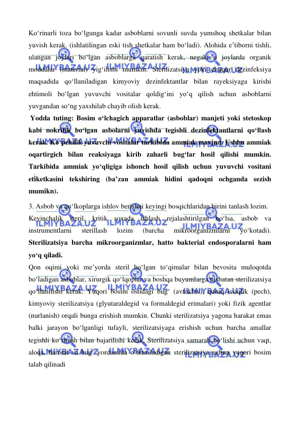  
 
 
 
Ko‘rinarli toza bo‘lgunga kadar asboblarni sovunli suvda yumshoq shetkalar bilan 
yuvish kerak. (ishlatilingan eski tish shetkalar ham bo‘ladi). Alohida e’tiborni tishli, 
ulangan joylari bo‘lgan asboblarga qaratish kerak, negaki u joylarda organik 
moddalar (material) yig‘ilishi mumkin. Sterilizatsiya yoki chuqur dezinfeksiya 
maqsadida qo‘llaniladigan kimyoviy dezinfektantlar bilan rayeksiyaga kirishi 
ehtimoli bo‘lgan yuvuvchi vositalar qoldig‘ini yo‘q qilish uchun asboblarni 
yuvgandan so‘ng yaxshilab chayib olish kerak.    
 Yodda tuting: Bosim o‘lchagich apparatlar (asboblar) manjeti yoki stetoskop 
kabi nokritik bo‘lgan asbolarni yuvishda tegishli dezinfektantlarni qo‘llash 
kerak. Ko‘pchilik yuvuvchi vositalar tarkibida ammiak mavjud. Ushbu ammiak 
oqartirgich bilan reaksiyaga kirib zaharli bug‘lar hosil qilishi mumkin. 
Tarkibida ammiak yo‘qligiga ishonch hosil qilish uchun yuvuvchi vositani 
etiketkasini tekshiring (ba’zan ammiak hidini qadoqni ochganda sezish 
mumikn). 
3. Asbob va qo‘lkoplarga ishlov berishni keyingi bosqichlaridan birini tanlash lozim. 
Keyinchalik steril, kritik soxada ishlash rejalashtirilgan bo‘lsa, asbob va 
instrumentlarni 
sterillash 
lozim 
(barcha 
mikroorganizmlarni 
yo‘kotadi). 
Sterilizatsiya barcha mikroorganizmlar, hatto bakterial endosporalarni ham 
yo‘q qiladi. 
Qon oqimi yoki me’yorda steril bo‘lgan to‘qimalar bilan bevosita muloqotda 
bo‘ladigan asboblar, xirurgik qo‘lqoplar va boshqa buyumlarga nisbatan sterilizatsiya 
qo‘llanilishi kerak. Yuqori bosim ostidagi bug‘ (avtoklav), quruq issiqlik (pech), 
kimyoviy sterilizatsiya (glyutaraldegid va formaldegid erimalari) yoki fizik agentlar 
(nurlanish) orqali bunga erishish mumkin. Chunki sterilizatsiya yagona harakat emas 
balki jarayon bo‘lganligi tufayli, sterilizatsiyaga erishish uchun barcha amallar 
tegishli ko‘rinish bilan bajarilishi kerak. Sterilizatsiya samarali bo‘lishi uchun vaqt, 
aloqa, harorat va bug‘ yordamida o‘tkaziladigan sterilizatsiya uchun yuqori bosim 
talab qilinadi 
