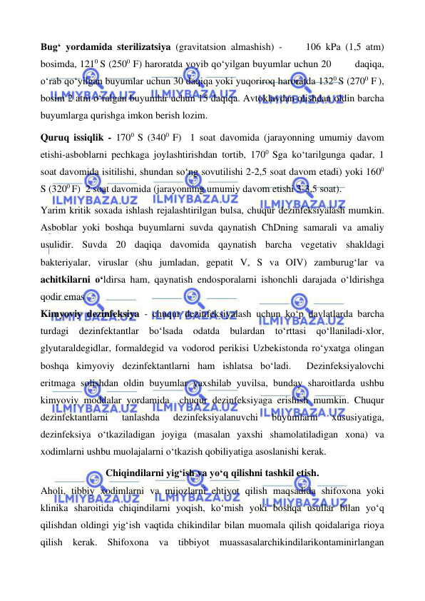  
 
 
 
Bug‘ yordamida sterilizatsiya (gravitatsion almashish) -     106 kPa (1,5 atm) 
bosimda, 1210 S (2500 F) haroratda yoyib qo‘yilgan buyumlar uchun 20        daqiqa, 
o‘rab qo‘yilgan buyumlar uchun 30 daqiqa yoki yuqoriroq haroratda 1320 S (2700 F ), 
bosim 2 atm o‘ralgan buyumlar uchun 15 daqiqa. Avtoklavdan olishdan oldin barcha 
buyumlarga qurishga imkon berish lozim. 
Quruq issiqlik - 1700 S (3400 F)  1 soat davomida (jarayonning umumiy davom 
etishi-asboblarni pechkaga joylashtirishdan tortib, 1700 Sga ko‘tarilgunga qadar, 1 
soat davomida isitilishi, shundan so‘ng sovutilishi 2-2,5 soat davom etadi) yoki 1600 
S (3200 F)  2 soat davomida (jarayonning umumiy davom etishi 3-3,5 soat). 
Yarim kritik soxada ishlash rejalashtirilgan bulsa, chuqur dezinfeksiyalash mumkin.  
Asboblar yoki boshqa buyumlarni suvda qaynatish ChDning samarali va amaliy 
usulidir. Suvda 20 daqiqa davomida qaynatish barcha vegetativ shakldagi 
bakteriyalar, viruslar (shu jumladan, gepatit V, S va OIV) zamburug‘lar va 
achitkilarni o‘ldirsa ham, qaynatish endosporalarni ishonchli darajada o‘ldirishga 
qodir emas 
Kimyoviy dezinfeksiya - chuqur dezinfeksiyalash uchun ko‘p davlatlarda barcha 
turdagi dezinfektantlar bo‘lsada odatda bulardan to‘rttasi qo‘llaniladi-xlor, 
glyutaraldegidlar, formaldegid va vodorod perikisi Uzbekistonda ro‘yxatga olingan 
boshqa kimyoviy dezinfektantlarni ham ishlatsa bo‘ladi.  Dezinfeksiyalovchi 
eritmaga solishdan oldin buyumlar yaxshilab yuvilsa, bunday sharoitlarda ushbu 
kimyoviy moddalar yordamida  chuqur dezinfeksiyaga erishish mumkin. Chuqur 
dezinfektantlarni 
tanlashda 
dezinfeksiyalanuvchi 
buyumlarni 
xususiyatiga, 
dezinfeksiya o‘tkaziladigan joyiga (masalan yaxshi shamolatiladigan xona) va 
xodimlarni ushbu muolajalarni o‘tkazish qobiliyatiga asoslanishi kerak.  
Chiqindilarni yig‘ish va yo‘q qilishni tashkil etish. 
Aholi, tibbiy xodimlarni va mijozlarni ehtiyot qilish maqsadida shifoxona yoki 
klinika sharoitida chiqindilarni yoqish, ko‘mish yoki boshqa usullar bilan yo‘q 
qilishdan oldingi yig‘ish vaqtida chikindilar bilan muomala qilish qoidalariga rioya 
qilish kerak. Shifoxona va tibbiyot muassasalarchikindilarikontaminirlangan 
