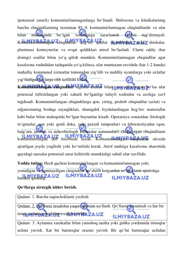  
 
 
 
(potensial zararli) kontaminirlanmaganlarga bo‘linadi. Shifoxona va klinikalarning 
barcha chiqindilarining taxminan 85 % kontaminirlanmagan chiqindilardir va ular 
bilan 
muomalada 
bo‘lgan 
xodimlarga 
zararlanish 
xavfini 
tug‘dirmaydi. 
Kontaminirlanmagan chiqindilar: qog‘oz, qutilar (korobkalar), axlat, shishalar, 
plastmass konteynerlar va ovqat qoldiklari misol bo‘laoladi. Ularni oddiy (har 
doimgi) usullar bilan yo‘q qilish mumkin. Kontaminirlanmagan chiqindilar agar 
kasalxona xududidan tashqarida yo‘q kilinsa, ular muntazam ravishda (har 1-2 kunda) 
mahalliy kommunal xizmatlar tomonidan yig‘ilib va mahlliy uyumlarga yoki axlatlar 
yig‘iladigan joylarga olib ketilishi lozim. 
Kontaminirlangan chiqindilar tegishli usullar bilan yo‘q qilinmagan bo‘lsa ular 
potensial infitsirlangan yoki zaharli bo‘lganligi tufayli xodimlar va axoliga xavf 
tugdiradi. Kontaminirlangan chiqindilarga qon, yiring, peshob chiqindilar (axlat) va 
organizmning boshqa suyuqliklari, shunigdek foydalanilingan bog‘lov materiallar 
kabi bular bilan muloqotda bo‘lgan buyumlar kiradi. Operatsiya xonasidan (biologik 
to‘qimalar, qon yoki qonli doka, yoki paxtali tamponlar) va laboratoriyadan (qon, 
balg‘am, peshob va mikrobiologik kulturalar namunalari) chiqayotgan chiqindilarni 
kontaminirlangan deb hisoblash kerak. Kontaminirlangan chiqindilar aloxida 
ajratilgan joyda yoqilishi yoki ko‘milishi kerak. Atrof muhitga kasalxona sharoitida 
quyidagi narsalar potensial zarar keltirishi mumkinligi sabali ular xavflidir. 
Yodda tuting: Hech qachon kontaminirlangan va kontaminirlanmagan yoki 
yonadigan va yonmaydigan chiqindilar qo‘shilib ketgandan so‘ng ularni ajratishga 
harakat qilmang. 
Qo‘llarga xirurgik ishlov berish. 
Qadam  1. Barcha taqinchoklarni yechish 
Qadam  2. Qo‘llarni tirsakdan yuqori qismini xo‘llash. Qo‘llarni sovunlash va har bir 
tirnoq ostini щetka bilan tozalab yuvish 
Qadam  3. Aylanma xarakatlar bilan yumshoq щetka yoki gubka yordamida tirnoqlar 
uchini yuvish. Xar bir barmoqlar orasini yuvish. Bir qo‘lni barmoqlar uchidan 
