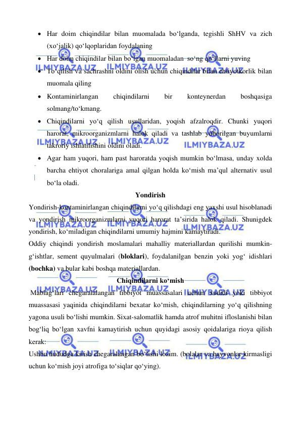  
 
 
 
• Har doim chiqindilar bilan muomalada bo‘lganda, tegishli ShHV va zich 
(xo‘jalik) qo‘lqoplaridan foydalaning 
• Har doim chiqindilar bilan bo‘lgan muomaladan  so‘ng qo‘llarni yuving 
• To‘qilish va sachrashni oldini olish uchun chiqindilar bilan ehtiyotkorlik bilan 
muomala qiling 
• Kontaminirlangan 
chiqindilarni 
bir 
konteynerdan 
boshqasiga 
solmang/to‘kmang. 
• Chiqindilarni yo‘q qilish usullaridan, yoqish afzalroqdir. Chunki yuqori 
harorat, mikroorganizmlarni halok qiladi va tashlab yuborilgan buyumlarni 
takroriy ishlatilishini oldini oladi. 
• Agar ham yuqori, ham past haroratda yoqish mumkin bo‘lmasa, unday xolda 
barcha ehtiyot choralariga amal qilgan holda ko‘mish ma’qul alternativ usul 
bo‘la oladi. 
Yondirish 
Yondirish-kontaminirlangan chiqindilarni yo‘q qilishdagi eng yaxshi usul hisoblanadi 
va yondirish mikroorganizmlarni yuqori harorat ta’sirida halok qiladi. Shunigdek 
yondirish, ko‘miladigan chiqindilarni umumiy hajmini kamaytiradi. 
Oddiy chiqindi yondirish moslamalari mahalliy materiallardan qurilishi mumkin- 
g‘ishtlar, sement quyulmalari (bloklari), foydalanilgan benzin yoki yog‘ idishlari 
(bochka) va bular kabi boshqa materiallardan. 
Chiqindilarni ko‘mish 
 Mablag‘lari chegaralalangan tibbiyot muassasalari uchun xudidi yoki tibbiyot 
muassasasi yaqinida chiqindilarni bexatar ko‘mish, chiqindilarning yo‘q qilishning 
yagona usuli bo‘lishi mumkin. Sixat-salomatlik hamda atrof muhitni ifloslanishi bilan 
bog‘liq bo‘lgan xavfni kamaytirish uchun quyidagi asosiy qoidalariga rioya qilish 
kerak: 
Ushbu hududga kirish chegaralangan bo‘lishi lozim. (bolalar va hayvonlar kirmasligi 
uchun ko‘mish joyi atrofiga to‘siqlar qo‘ying). 

