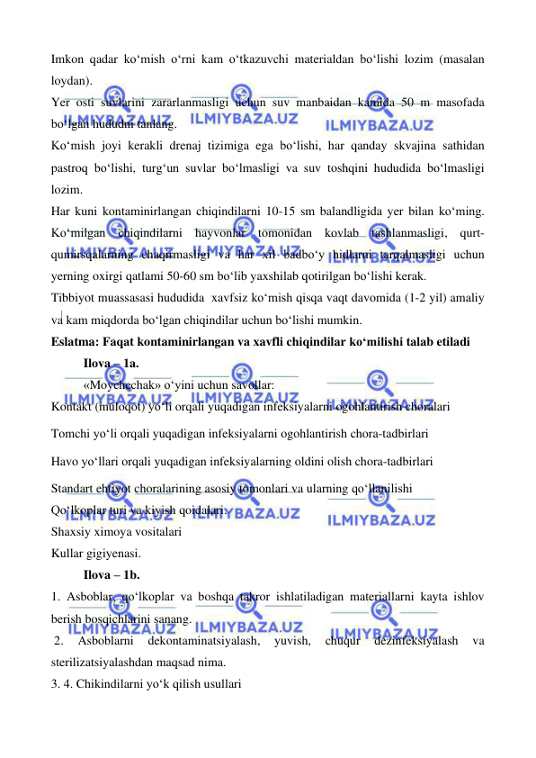  
 
 
 
Imkon qadar ko‘mish o‘rni kam o‘tkazuvchi materialdan bo‘lishi lozim (masalan 
loydan). 
Yer osti suvlarini zararlanmasligi uchun suv manbaidan kamida 50 m masofada 
bo‘lgan hududni tanlang. 
Ko‘mish joyi kerakli drenaj tizimiga ega bo‘lishi, har qanday skvajina sathidan 
pastroq bo‘lishi, turg‘un suvlar bo‘lmasligi va suv toshqini hududida bo‘lmasligi 
lozim. 
Har kuni kontaminirlangan chiqindilarni 10-15 sm balandligida yer bilan ko‘ming. 
Ko‘milgan chiqindilarni hayvonlar tomonidan kovlab tashlanmasligi, qurt-
qumirsqalarning chaqirmasligi va har xil badbo‘y hidlarni tarqalmasligi uchun 
yerning oxirgi qatlami 50-60 sm bo‘lib yaxshilab qotirilgan bo‘lishi kerak. 
Tibbiyot muassasasi hududida  xavfsiz ko‘mish qisqa vaqt davomida (1-2 yil) amaliy 
va kam miqdorda bo‘lgan chiqindilar uchun bo‘lishi mumkin. 
Eslatma: Faqat kontaminirlangan va xavfli chiqindilar ko‘milishi talab etiladi 
Ilova – 1a. 
«Moychechak» o‘yini uchun savollar:  
Kontakt (muloqot) yo‘li orqali yuqadigan infeksiyalarni ogohlantirish choralari 
Tomchi yo‘li orqali yuqadigan infeksiyalarni ogohlantirish chora-tadbirlari 
Havo yo‘llari orqali yuqadigan infeksiyalarning oldini olish chora-tadbirlari 
Standart ehtiyot choralarining asosiy tomonlari va ularning qo‘llanilishi 
Qo‘lkoplar turi va kiyish qoidalari. 
Shaxsiy ximoya vositalari 
Kullar gigiyenasi. 
Ilova – 1b. 
1. Asboblar, qo‘lkoplar va boshqa takror ishlatiladigan materiallarni kayta ishlov 
berish bosqichlarini sanang. 
 2. 
Asboblarni 
dekontaminatsiyalash, 
yuvish, 
chuqur 
dezinfeksiyalash 
va 
sterilizatsiyalashdan maqsad nima. 
3. 4. Chikindilarni yo‘k qilish usullari 
