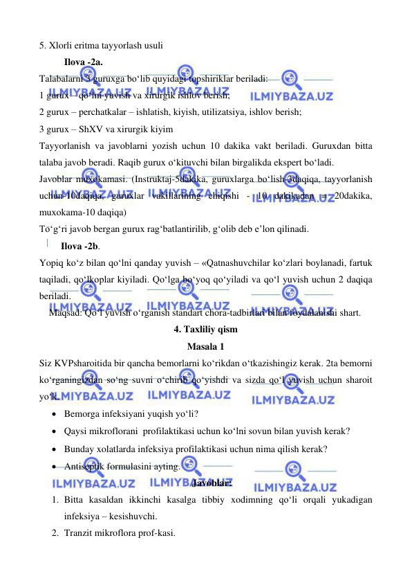  
 
 
 
5. Xlorli eritma tayyorlash usuli 
Ilova -2a. 
Talabalarni 3 guruxga bo‘lib quyidagi topshiriklar beriladi: 
1 gurux – qo‘lni yuvish va xirurgik ishlov berish; 
2 gurux – perchatkalar – ishlatish, kiyish, utilizatsiya, ishlov berish; 
3 gurux – ShXV va xirurgik kiyim 
Tayyorlanish va javoblarni yozish uchun 10 dakika vakt beriladi. Guruxdan bitta 
talaba javob beradi. Raqib gurux o‘kituvchi bilan birgalikda ekspert bo‘ladi. 
Javoblar muxokamasi. (Instruktaj-5dakika, guruxlarga bo‘lish-3daqiqa, tayyorlanish 
uchun-10daqiqa, guruxlar vakillarining chiqishi - 10 dakikadan = 20dakika, 
muxokama-10 daqiqa) 
To‘g‘ri javob bergan gurux rag‘batlantirilib, g‘olib deb e’lon qilinadi. 
         Ilova -2b. 
Yopiq ko‘z bilan qo‘lni qanday yuvish – «Qatnashuvchilar ko‘zlari boylanadi, fartuk 
taqiladi, qo‘lkoplar kiyiladi. Qo‘lga bo‘yoq qo‘yiladi va qo‘l yuvish uchun 2 daqiqa 
beriladi.  
Maqsad: Qo‘l yuvish o‘rganish standart chora-tadbirlari bilan foydalanishi shart. 
4. Taxliliy qism 
Masala 1 
Siz KVPsharoitida bir qancha bemorlarni ko‘rikdan o‘tkazishingiz kerak. 2ta bemorni 
ko‘rganingizdan so‘ng suvni o‘chirib qo‘yishdi va sizda qo‘l yuvish uchun sharoit 
yo‘k.  
• Bemorga infeksiyani yuqish yo‘li? 
• Qaysi mikroflorani  profilaktikasi uchun ko‘lni sovun bilan yuvish kerak? 
• Bunday xolatlarda infeksiya profilaktikasi uchun nima qilish kerak? 
• Antiseptik formulasini ayting.  
Javoblar: 
1. Bitta kasaldan ikkinchi kasalga tibbiy xodimning qo‘li orqali yukadigan 
infeksiya – kesishuvchi. 
2. Tranzit mikroflora prof-kasi. 
