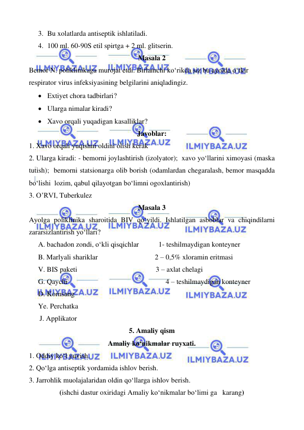  
 
 
 
3. Bu xolatlarda antiseptik ishlatiladi. 
4. 100 ml. 60-90S etil spirtga + 2 ml. glitserin. 
Masala 2 
Bemor N. poliklinikaga murojat etdi. Birlamchi ko‘rikda siz bu ayolda o‘tkir 
respirator virus infeksiyasining belgilarini aniqladingiz. 
• Extiyet chora tadbirlari? 
• Ularga nimalar kiradi? 
• Xavo orqali yuqadigan kasalliklar? 
Javoblar: 
1. Xavo orqali yuqishni oldini olish kerak 
2. Ularga kiradi: - bemorni joylashtirish (izolyator);  xavo yo‘llarini ximoyasi (maska 
tutish);  bemorni statsionarga olib borish (odamlardan chegaralash, bemor masqadda 
bo‘lishi  lozim, qabul qilayotgan bo‘limni ogoxlantirish) 
3. O’RVI, Tuberkulez 
Masala 3 
Ayolga poliklinika sharoitida BIV qo‘yildi. Ishlatilgan asboblar va chiqindilarni 
zararsizlantirish yo‘llari? 
A. bachadon zondi, o‘kli qisqichlar           1- teshilmaydigan konteyner 
B. Marlyali shariklar                                2 – 0,5% xloramin eritmasi 
V. BIS paketi                                            3 – axlat chelagi 
G. Qaychi                                                       4 – teshilmaydigan konteyner 
D. Kornsang 
Ye. Perchatka 
      J. Applikator  
5. Amaliy qism 
Amaliy ko‘nikmalar ruyxati.  
1. Oddiy ko‘l yuvish. 
2. Qo‘lga antiseptik yordamida ishlov berish. 
3. Jarrohlik muolajalaridan oldin qo‘llarga ishlov berish. 
(ishchi dastur oxiridagi Amaliy ko‘nikmalar bo‘limi ga   karang) 
