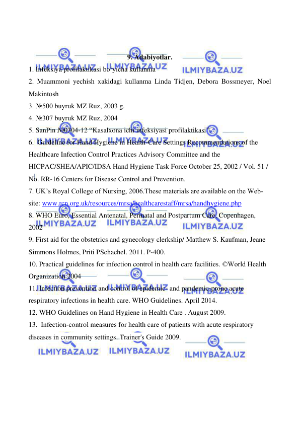  
 
 
 
 
 
9. Adabiyotlar. 
1. Infeksiya profilaktikasi bo‘yicha kullanma 
2. Muammoni yechish xakidagi kullanma Linda Tidjen, Debora Bossmeyer, Noel 
Makintosh 
3. №500 buyruk MZ Ruz, 2003 g. 
4. №307 buyruk MZ Ruz, 2004 
5. SanPin №0304-12 “Kasalxona ichi infeksiyasi profilaktikasi”. 
6.  Guideline for Hand Hygiene in Health-Care Settings Recommendations of the 
Healthcare Infection Control Practices Advisory Committee and the 
HICPAC/SHEA/APIC/IDSA Hand Hygiene Task Force October 25, 2002 / Vol. 51 / 
No. RR-16 Centers for Disease Control and Prevention. 
7. UK’s Royal College of Nursing, 2006.These materials are available on the Web-
site: www.rcn.org.uk/resources/mrsa/healthcarestaff/mrsa/handhygiene.php 
8. WHO Euro, Essential Antenatal, Perinatal and Postpartum Care, Copenhagen, 
2002 
9. First aid for the obstetrics and gynecology clerkship/ Matthew S. Kaufman, Jeane 
Simmons Holmes, Priti PSchachel. 2011. P-400.  
10. Practical guidelines for infection control in health care facilities. ©World Health 
Organization 2004 
11. Infection prevention and control of epidemic- and pandemic-prone acute 
respiratory infections in health care. WHO Guidelines. April 2014. 
12. WHO Guidelines on Hand Hygiene in Health Care . August 2009. 
13.  Infection-control measures for health care of patients with acute respiratory 
diseases in community settings. Trainer's Guide 2009. 
