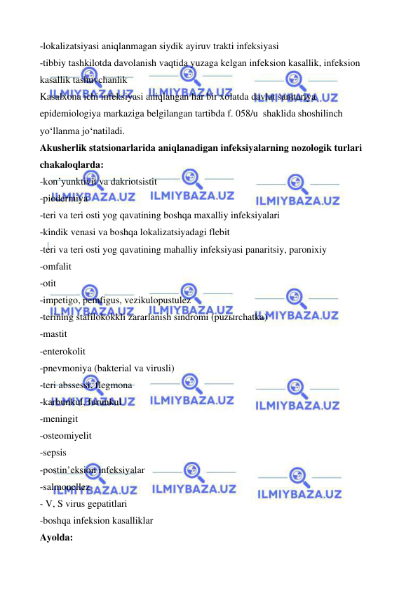  
 
 
 
-lokalizatsiyasi aniqlanmagan siydik ayiruv trakti infeksiyasi  
-tibbiy tashkilotda davolanish vaqtida yuzaga kelgan infeksion kasallik, infeksion 
kasallik tashuvchanlik 
Kasalxona ichi infeksiyasi aniqlangan har bir xolatda davlat sanitariya 
epidemiologiya markaziga belgilangan tartibda f. 058/u  shaklida shoshilinch 
yo‘llanma jo‘natiladi.  
Akusherlik statsionarlarida aniqlanadigan infeksiyalarning nozologik turlari 
chakaloqlarda:  
-kon’yunktivit va dakriotsistit 
-piodermiya 
-teri va teri osti yog qavatining boshqa maxalliy infeksiyalari 
-kindik venasi va boshqa lokalizatsiyadagi flebit 
-teri va teri osti yog qavatining mahalliy infeksiyasi panaritsiy, paronixiy 
-omfalit 
-otit 
-impetigo, pemfigus, vezikulopustulez 
-terining stafilokokkli zararlanish sindromi (puzыrchatka) 
-mastit 
-enterokolit 
-pnevmoniya (bakterial va virusli) 
-teri abssessi, flegmona 
-karbunkul, furunkul 
-meningit 
-osteomiyelit 
-sepsis 
-postin’eksion infeksiyalar 
-salmonellez 
- V, S virus gepatitlari  
-boshqa infeksion kasalliklar 
Ayolda: 
