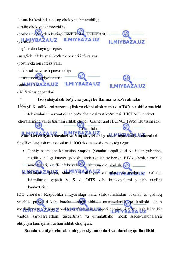  
 
 
 
-kesarcha kesishdan so‘ng chok yetishmovchiligi 
-oraliq chok yetishmovchiligi 
-boshqa tug‘rukdan keyingi infeksiyalar (endometrit) 
-peritonit 
-tug‘rukdan keyingi sepsis  
-surg‘ich infeksiyasi, ko‘krak bezlari infeksiyasi 
-postin’eksion infeksiyalar 
-bakterial va virusli pnevmoniya 
-tsistit, uretrit, piyelonefrit 
-salmonellez 
- V, S virus gepatitlari 
Izolyatsiyalash bo‘yicha yangi ko‘llanma va ko‘rsatmalar 
1996 yil Kasalliklarni nazorat qilish va oldini olish markazi (CDC)  va shifoxona ichi 
infeksiyalarini nazorat qilish bo‘yicha maslaxat ko‘mitasi (HICPAC)  ehtiyot 
choralarining yangi tizimini ishlab chikdi (Garner and HICPAC 1996). Bu tizim ikki 
ko‘lamlidir -  
Standart ehtiyot choralari va Yuqish yo‘llariga asoslangan ehtiyot choralari 
Sog‘likni saqlash muassasalarida IOO ikkita asosiy maqsadga ega: 
• Tibbiy xizmatlar ko‘rsatish vaqtida (venalar orqali dori vositalar yuborish, 
siydik kanaliga kateter qo‘yish, jarohatga ishlov berish, BIV qo‘yish, jarrohlik 
muolajalari) xavfli infeksiyalar yukishining oldini olish; 
• Nafaqat mijozga, shuningdek tibbiyot xodimlari, farroshlar va xo‘jalik 
ishchilariga gepatit V, S va OITS kabi infeksiyalarni yuqish xavfini 
kamaytirish. 
IOO choralari Respublika miqyosidagi katta shifoxonalardan boshlab to qishloq 
vrachlik punktlari kabi barcha turdagi tibbiyot muasasalarida qo‘llanilishi uchun 
mo‘ljallangan. Ushbu choralar xavfsizlikning yuqori darajasini ta’minlash bilan bir 
vaqtda, sarf-xarajatlarni qisqartirish va qimmatbaho, nozik asbob-uskunalarga 
ehtiyojni kamayirish uchun ishlab chiqilgan. 
Standart ehtiyot choralarining asosiy tomonlari va ularning qo‘llanilishi 
