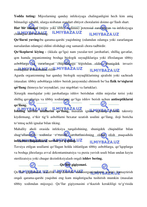  
 
 
 
Yodda tuting: Mijozlarning qanday infeksiyaga chalinganligini hech kim aniq 
bilmasligi sababli, ularga nisbatan standart ehtiyot choralarini doimo qo‘llash shart. 
Har bir insonni (mijoz yoki tibbiy xodimni) potensial zararlangan va infeksiyaga 
chalingan deb hisoblang. 
Qo‘llarni yuving-bu qarama-qarshi yuqishning (odamdan odamga yoki zararlangan 
narsalardan odamga) oldini olishdagi eng samarali chora-tadbirdir. 
Qo‘lkoplarni kiying - (ikkala qo‘lga) nam yuzalar-teri jarohatlari, shilliq qavatlar, 
qon hamda organizmning boshqa biologik suyuqliklariga yoki ifloslangan tibbiy 
asboblarga va zararlangan chiqindilarga tegishdan oldin, shunigdek invaziv 
muolajalar o‘tkaziщdan oldin 
Agarda organizmning har qanday biologik suyuqliklarining ajralishi yoki sachrash 
(masalan: tibbiy asboblarga ishlov berish jarayonida) ehtimoli bo‘lsa fizik to‘siqlarni 
qo‘llang (himoya ko‘zoynaklari, yuz niqoblari va fartuklar). 
Xirurgik muolajalar yoki jarohatlarga ishlov berishdan oldin mijozlar terisi yoki 
shilliq qavatlariga va tibbiy xodimlarni qo‘liga ishlov berish uchun antiseptiklarni 
qo‘llang. 
Ishning xavfsiz usullarini qo‘llang, masalan ignani egmang g‘ilofni takroriy 
kiydirmang, o‘tkir tig‘li asboblarni bexatar uzatish usulini qo‘llang, iloji boricha 
to‘mtoq uchli ignalar bilan tiking. 
Mahalliy aholi orasida infeksiya tarqalishining, shunigdek chiqindilar bilan 
shug‘ullanuvchi xodimlar o‘rtasida jarohatlanishning oldini olish maqsadida 
infeksion chiqindilarni xavfsiz yo‘q qiling. 
Tavsiya etilgan usullarni qo‘llagan holda ishlatilgan tibbiy asboblarga, qo‘lqoplarga 
va boshqa jihozlarga avval dekontaminatsiya va puxta yuvish usuli bilan undan keyin 
sterilizatsiya yoki chuqur dezinfeksiyalash orqali ishlov bering. 
Qo‘llar gigiyenasi. 
Qo‘llar gigiyenasi, kasallik tug‘diruvchi mikroorganizmlarni sonini kamaytirish 
orqali qarama-qarshi yuqishni eng kam miqdorigacha tushirish mumkin (masalan 
tibbiy xodimdan mijozga). Qo‘llar gigiyenasini o‘tkazish kerakliligi to‘g‘risida 
