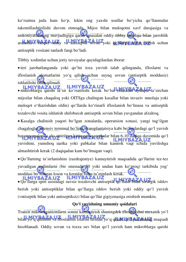  
 
 
 
ko‘rsatma juda ham ko‘p, lekin eng yaxshi usullar bo‘yicha qo‘llanmalar 
takomillashtirilishi davom etmoqda. Mijoz bilan muloqotni xavf darajasiga va 
imkoniyatlarining mavjudligiga qarab (masalan oddiy tibbiy muolaja bilan jarrohlik 
aralashuvi farqli) oddiy va antiseptik sovun yoki qo‘llarga ishlov berish uchun 
antiseptik vositani tanlash farqi bo‘ladi. 
Tibbiy xodimlar uchun joriy tavsiyalar quyidagilardan iborat: 
• teri jarohatlanganda yoki qo‘lni toza yuvish talab qilinganda, ifloslarni va 
ifloslanish alomatlarini yo‘q qilish uchun suyuq sovun (antiseptik moddasiz) 
ishlatilishi talab qilinadi. 
• mikroblarga qarshi ta’sir ko‘rsatilishi kerak bo‘lsa (masalan ayniqsa ta’sirchan 
mijozlar bilan chaqaloq yoki OITSga chalingan kasallar bilan invaziv muolaja yoki 
muloqot o‘tkazishdan oldin) qo‘llarda ko‘rinarli ifloslanish bo‘lmasa va antiseptik 
tozalovchi vosita ishlatish shifobaxsh antiseptik sovun bilan yuvgandan afzalroq. 
• Kasalga chalinish yuqori bo‘lgan zonalarda, operatsion xonasi, yangi tug‘ilgan 
chaqaloqlar intensiv terminal bo‘limi, transplantatsiya kabi bo‘limlardagi qo‘l yuvish 
bayonnomalarida aks ettirilgan katta qattiq щetkalar bilan 6-10 daqiqa davomida qo‘l 
yuvishini, yumshoq щetka yoki gubkalar bilan kamrok vaqt ichida yuvilishga 
almashtirish kerak (2 daqiqadan kam bo‘lmagan vaqt). 
• Qo‘llarning ta’sirlanishini (razdrajeniye) kamaytirish maqsadida qo‘llarini tez-tez 
yuvadigan xodimlarni (bir smenada 30 yoki undan ham ko‘proq) tarkibida yog‘ 
moddasi bo‘lmagan loson va kremlar bilan ta’minlash kerak. 
• Qo‘llarga spirt asosidagi suvsiz tozalovchi antiseptik qo‘llash bilan xirurgik ishlov 
berish yoki antiseptiklar bilan qo‘llarga ishlov berish yoki oddiy qo‘l yuvish 
(vntiseptik bilan yoki antiseptiksiz) bilan qo‘llar gigiyenasiga erishish mumkin.   
                                                  Qo‘l yuvishning umumiy qoidalari 
Tranzit mikroorganizmlarni sonini kamaytirish shuningdek ifloslanishni mexanik yo‘l 
bilan yo‘q qilinishi va ifloslanish izlarini teridan yo‘q qilish, qo‘l yuvishning maqsadi 
hisoblanadi. Oddiy sovun va tozza suv bilan qo‘l yuvish ham mikroblarga qarshi 
