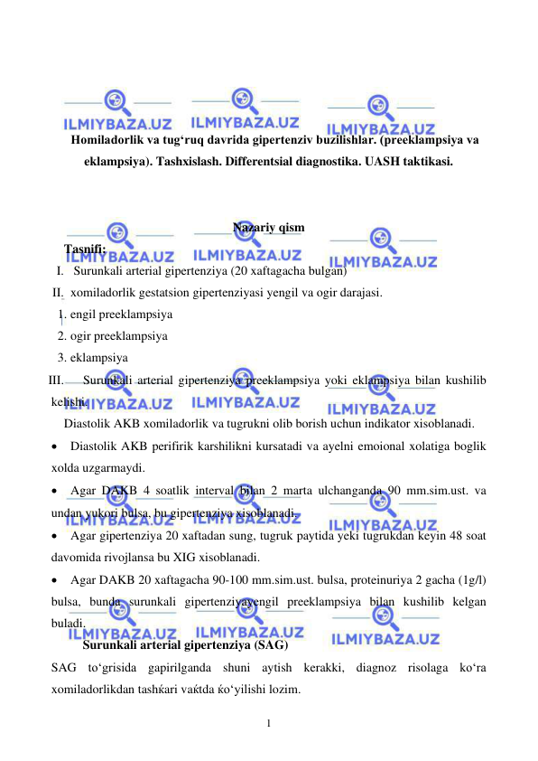  
 
1 
 
 
 
 
Homiladorlik va tugʻruq davrida gipertenziv buzilishlar. (preeklampsiya va 
eklampsiya). Tashxislash. Differentsial diagnostika. UASH taktikasi. 
 
 
Nazariy qism 
Tasnifi: 
I.  Surunkali arterial gipertenziya (20 xaftagacha bulgan) 
II. xomiladorlik gestatsion gipertenziyasi yengil va ogir darajasi. 
1. engil preeklampsiya 
2. ogir preeklampsiya 
3. eklampsiya 
III. 
Surunkali arterial gipertenziya preeklampsiya yoki eklampsiya bilan kushilib 
kelishi. 
Diastolik AKB xomiladorlik va tugrukni olib borish uchun indikator xisoblanadi. 
• Diastolik AKB perifirik karshilikni kursatadi va ayelni emoional xolatiga boglik 
xolda uzgarmaydi. 
• Agar DAKB 4 soatlik interval bilan 2 marta ulchanganda 90 mm.sim.ust. va 
undan yukori bulsa, bu gipertenziya xisoblanadi. 
• Agar gipertenziya 20 xaftadan sung, tugruk paytida yeki tugrukdan keyin 48 soat 
davomida rivojlansa bu XIG xisoblanadi. 
• Agar DAKB 20 xaftagacha 90-100 mm.sim.ust. bulsa, proteinuriya 2 gacha (1g/l) 
bulsa, bunda surunkali gipertenziyayengil preeklampsiya bilan kushilib kelgan 
buladi. 
      Surunkali arterial gipertenziya (SAG) 
SAG to‘grisida gapirilganda shuni aytish kerakki, diagnoz risolaga ko‘ra 
xomiladorlikdan tashќari vaќtda ќo‘yilishi lozim.  
