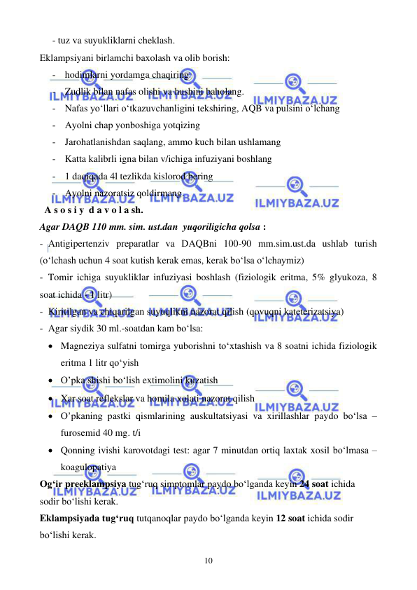  
 
10 
- tuz va suyukliklarni cheklash.  
Eklampsiyani birlamchi baxolash va olib borish: 
- hodimlarni yordamga chaqiring  
- Zudlik bilan nafas olishi va hushini baholang.  
- Nafas yo‘llari o‘tkazuvchanligini tekshiring, AQB va pulsini o‘lchang  
- Ayolni chap yonboshiga yotqizing  
- Jarohatlanishdan saqlang, ammo kuch bilan ushlamang  
- Katta kalibrli igna bilan v/ichiga infuziyani boshlang  
- 1 daqiqada 4l tezlikda kislorod bering 
- Ayolni nazoratsiz qoldirmang. 
  A s o s i y  d a v o l a sh. 
Agar DAQB 110 mm. sim. ust.dan  yuqoriligicha qolsa :  
- Antigipertenziv preparatlar va DAQBni 100-90 mm.sim.ust.da ushlab turish 
(o‘lchash uchun 4 soat kutish kerak emas, kerak bo‘lsa o‘lchaymiz) 
- Tomir ichiga suyukliklar infuziyasi boshlash (fiziologik eritma, 5% glyukoza, 8 
soat ichida - 1 litr)  
- Kiritilgan va chiqarilgan suyuqlikni nazorat qilish (qovuqni kateterizatsiya) 
- Agar siydik 30 ml.-soatdan kam bo‘lsa: 
• Magneziya sulfatni tomirga yuborishni to‘xtashish va 8 soatni ichida fiziologik 
eritma 1 litr qo‘yish 
• O’pka shishi bo‘lish extimolini kuzatish  
• Xar soat reflekslar va homila xolati nazorat qilish 
• O’pkaning pastki qismlarining auskultatsiyasi va xirillashlar paydo bo‘lsa – 
furosemid 40 mg. t/i 
• Qonning ivishi karovotdagi test: agar 7 minutdan ortiq laxtak xosil bo‘lmasa – 
koagulopatiya 
Og‘ir preeklampsiya tug‘ruq simptomlar paydo bo‘lganda keyin 24 soat ichida 
sodir bo‘lishi kerak.  
Eklampsiyada tug‘ruq tutqanoqlar paydo bo‘lganda keyin 12 soat ichida sodir 
bo‘lishi kerak.  
