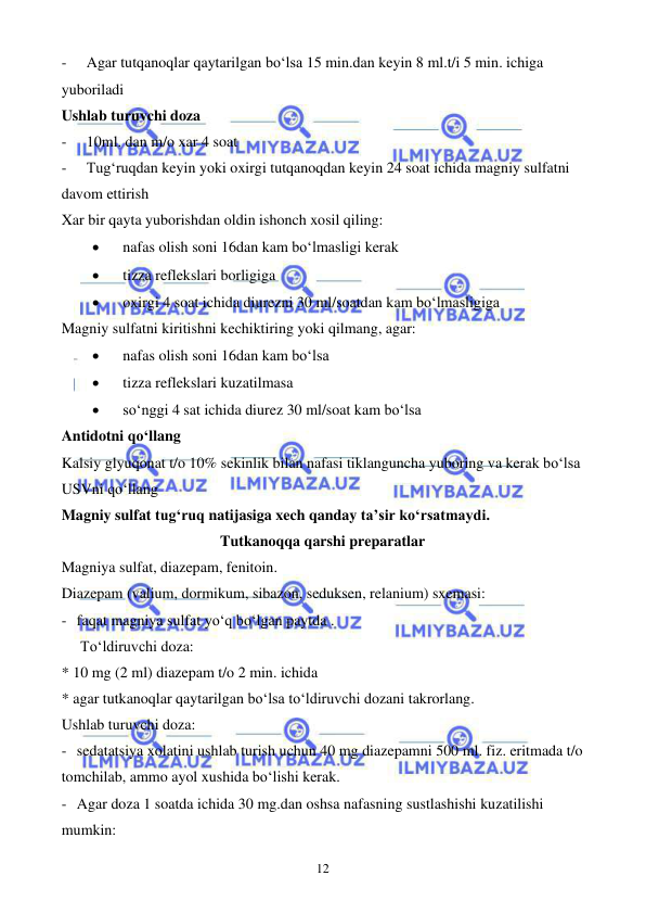  
 
12 
- 
Agar tutqanoqlar qaytarilgan bo‘lsa 15 min.dan keyin 8 ml.t/i 5 min. ichiga 
yuboriladi 
Ushlab turuvchi doza 
- 
10ml. dan m/o xar 4 soat 
- 
Tug‘ruqdan keyin yoki oxirgi tutqanoqdan keyin 24 soat ichida magniy sulfatni 
davom ettirish 
Xar bir qayta yuborishdan oldin ishonch xosil qiling: 
• 
nafas olish soni 16dan kam bo‘lmasligi kerak 
• 
tizza reflekslari borligiga  
• 
oxirgi 4 soat ichida diurezni 30 ml/soatdan kam bo‘lmasligiga 
Magniy sulfatni kiritishni kechiktiring yoki qilmang, agar: 
• 
nafas olish soni 16dan kam bo‘lsa  
• 
tizza reflekslari kuzatilmasa 
• 
so‘nggi 4 sat ichida diurez 30 ml/soat kam bo‘lsa 
Antidotni qo‘llang 
Kalsiy glyuqonat t/o 10% sekinlik bilan nafasi tiklanguncha yuboring va kerak bo‘lsa 
USVni qo‘llang 
Magniy sulfat tug‘ruq natijasiga xech qanday ta’sir ko‘rsatmaydi. 
Tutkanoqqa qarshi preparatlar 
Magniya sulfat, diazepam, fenitoin. 
Diazepam (valium, dormikum, sibazon, seduksen, relanium) sxemasi: 
- faqat magniya sulfat yo‘q bo‘lgan paytda . 
     To‘ldiruvchi doza: 
* 10 mg (2 ml) diazepam t/o 2 min. ichida 
* agar tutkanoqlar qaytarilgan bo‘lsa to‘ldiruvchi dozani takrorlang. 
Ushlab turuvchi doza: 
- sedatatsiya xolatini ushlab turish uchun 40 mg diazepamni 500 ml. fiz. eritmada t/o 
tomchilab, ammo ayol xushida bo‘lishi kerak. 
- Agar doza 1 soatda ichida 30 mg.dan oshsa nafasning sustlashishi kuzatilishi 
mumkin: 
