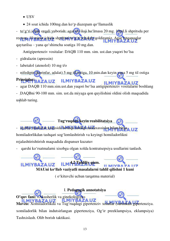  
 
13 
• USV 
• 24 soat ichida 100mg.dan ko‘p diazepam qo‘llamaslik 
- to‘g‘ri ichak orqali yuborish: agar t/o iloji bo‘lmasa 20 mg. 10ml.li shpritsda per 
rectum, 10 minut ichida shpritsni to‘g‘ri ichakda qoldiramiz. Agar tutqanoqlar 
qaytarilsa – yana qo‘shimcha soatiga 10 mg.dan. 
 
Antigipertenziv vositalar: DAQB 110 mm. sim. ust.dan yuqori bo‘lsa  
- gidralazin (apressin) 
- labetalol (atenolol) 10 mg t/o 
- nifedipin (korinfar, adalat) 5 mg til ostiga, 10 min.dan keyin yana 5 mg til ostiga 
Prinsiplar: 
- agar DAQB 110 mm.sim.ust.dan yuqori bo‘lsa antigipertenziv vositalarni boshlang 
- DAQBni 90-100 mm. sim. ust.da miyaga qon quyilishini oldini olish maqsadida 
ushlab turing. 
 
 
Tug‘ruqdan keyin reabilitatsiya 
- ayollar maslaxat xonasida boshqa turdagi mutaxassislar bilan birga 
homiladorlikdan tashqari sog‘lomlashtirish va keyingi homiladorlikni 
rejalashtirishtirish maqsadida dispanser kuzatuv 
-  qarshi ko‘rsatmalarni xisobga olgan xolda kontratsepsiya usullarini tanlash. 
 
4.2 Tahliliy qism. 
MAUni ko‘llab vaziyatli masalalarni tahlil qilishni 1 kuni 
( o‘kituvchi uchun tarqatma material) 
 
I. Pedagogik annotatsiya 
O’quv fani: «Akusherlik va ginekologiya» 
Mavzu: Xomiladorlikda va Tug‘ruqdagi gipertenziv xolatlar (surunkali gipertenziya. 
xomiladorlik bilan indutsirlangan gipertenziya, Og‘ir preeklampsiya, eklampsiya) 
Tashxislash. Olib borish taktikasi. 
