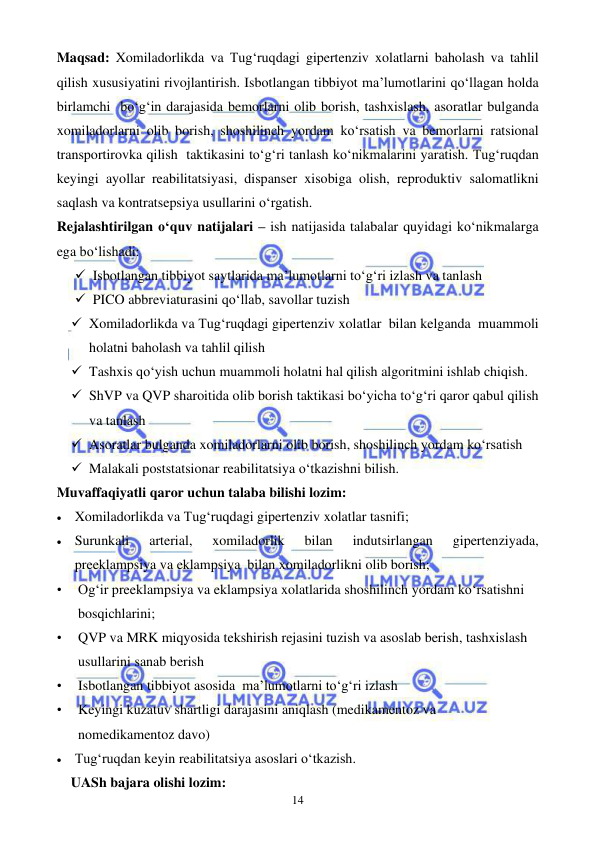  
 
14 
Maqsad: Xomiladorlikda va Tug‘ruqdagi gipertenziv xolatlarni baholash va tahlil 
qilish xususiyatini rivojlantirish. Isbotlangan tibbiyot ma’lumotlarini qo‘llagan holda 
birlamchi  bo‘g‘in darajasida bemorlarni olib borish, tashxislash, asoratlar bulganda 
xomiladorlarni olib borish, shoshilinch yordam ko‘rsatish va bemorlarni ratsional 
transportirovka qilish  taktikasini to‘g‘ri tanlash ko‘nikmalarini yaratish. Tug‘ruqdan 
keyingi ayollar reabilitatsiyasi, dispanser xisobiga olish, reproduktiv salomatlikni 
saqlash va kontratsepsiya usullarini o‘rgatish. 
Rejalashtirilgan o‘quv natijalari – ish natijasida talabalar quyidagi ko‘nikmalarga 
ega bo‘lishadi: 
✓ Isbotlangan tibbiyot saytlarida ma’lumotlarni to‘g‘ri izlash va tanlash  
✓ PICO abbreviaturasini qo‘llab, savollar tuzish  
✓ Xomiladorlikda va Tug‘ruqdagi gipertenziv xolatlar  bilan kelganda  muammoli 
holatni baholash va tahlil qilish  
✓ Tashxis qo‘yish uchun muammoli holatni hal qilish algoritmini ishlab chiqish.  
✓ ShVP va QVP sharoitida olib borish taktikasi bo‘yicha to‘g‘ri qaror qabul qilish 
va tanlash  
✓ Asoratlar bulganda xomiladorlarni olib borish, shoshilinch yordam ko‘rsatish 
✓ Malakali poststatsionar reabilitatsiya o‘tkazishni bilish. 
Muvaffaqiyatli qaror uchun talaba bilishi lozim:  
• Xomiladorlikda va Tug‘ruqdagi gipertenziv xolatlar tasnifi; 
• Surunkali 
arterial, 
xomiladorlik 
bilan 
indutsirlangan 
gipertenziyada, 
preeklampsiya va eklampsiya  bilan xomiladorlikni olib borish; 
• 
Og‘ir preeklampsiya va eklampsiya xolatlarida shoshilinch yordam ko‘rsatishni 
bosqichlarini;  
• 
QVP va MRK miqyosida tekshirish rejasini tuzish va asoslab berish, tashxislash 
usullarini sanab berish  
• 
Isbotlangan tibbiyot asosida  ma’lumotlarni to‘g‘ri izlash  
• 
Keyingi kuzatuv shartligi darajasini aniqlash (medikamentoz va  
nomedikamentoz davo) 
• Tug‘ruqdan keyin reabilitatsiya asoslari o‘tkazish.   
UASh bajara olishi lozim: 
