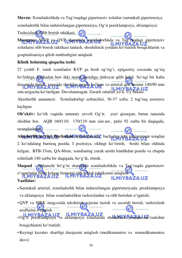  
 
16 
Mavzu: Xomiladorlikda va Tug‘ruqdagi gipertenziv xolatlar (surunkali gipertenziya. 
xomiladorlik bilan indutsirlangan gipertenziya, Og‘ir preeklampsiya, eklampsiya) 
Tashxislash. Olib borish taktikasi. 
Muammo: ShVP va QVP sharoitida xomiladorlikda va Tug‘ruqdagi gipertenziv 
xolatlarni olib borish taktikasi tanlash, shoshilinch yordam ko‘rsatish bosqichlarini va 
gospitalizatsiya qilish muhimligini aniqlash. 
Klinik holatning qisqacha izohi: 
27 yoshli F. ismli xomilador KVP ga bosh og‘rig‘i, epigastriy soxasida og‘riq 
bo‘lishiga, kechadan beri ikki marta qusishga shikoyat qilib keldi. So‘ngi bir hafta 
davomida butun  tanasida shishilar paydo bo‘lgan va arterial qon bosimi 140/90 mm 
sim.ustgacha ko‘tarilgan. Davolanmagan. Zararli odatlari yo‘k. Uy bekasi.  
Akusherlik anamnezi:  Xomiladorligi uchinchisi, 36-37 xafta. 2 tug‘ruq asoratsiz 
kechgan. 
Ob’ektiv: ko‘rik vaqtida umumiy axvoli Og‘ir,  yuzi qizargan, butun tanasida 
shishlar bor.  AQB 160/110;  170/110 mm sim.ust., pulsi 92 zarba bir daqiqada, 
taranglashgan.  
Akusherlik ko‘rigi: Bachadoni normotonusda,  bachadon tubi xanjarsimon usiqdan 
2 ko‘ndalang barmoq pastda, I pozitsiya, oldingi ko‘rinish,  boshi bilan oldinda 
kelgan,  BTB-33sm, QA-86sm, xomilaning yurak urishi kindikdan pastda va chapda 
eshitiladi 140 zarba bir daqiqada, bo‘g‘ik, ritmik.   
Maqsad – birlamchi bo‘g‘in sharoitida xomiladorlikda va Tug‘ruqda gipertenziv 
o‘zgariщlar bilan kelgan bemorni olib borish taktikasini aniqlash  
Vazifalar:  
• Surunkali arterial, xomiladorlik bilan indutsirlangan gipertenziyada, preeklampsiya 
va eklampsiya  bilan xomiladorlikni tashxislashni va olib borishni o‘rgatish; 
• QVP va MRK miqyosida tekshirish rejasini tuzish va asoslab berish, tashxislash 
usullarini o‘rgatish 
• Og‘ir preeklampsiya va eklampsiya xolatlarida shoshilinch yordam ko‘rsatishni 
bosqichlarini ko‘rsatish;  
• Keyingi kuzatuv shartligi darajasini aniqlash (medikamentoz va  nomedikamentoz 
davo) 
