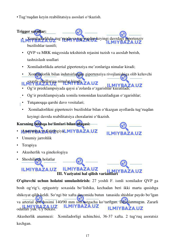  
 
17 
• Tug‘ruqdan keyin reabilitatsiya asoslari o‘tkazish.   
 
Trigger savollar: 
• Xomiladorlikda, tug‘ruqda va tug‘ruqdan keyingi davrdagi gipertenziv 
buzilishlar tasnifi; 
• QVP va MRK miqyosida tekshirish rejasini tuzish va asoslab berish, 
tashxislash usullari 
• Xomiladorlikda arterial gipertenziya me’zonlariga nimalar kiradi; 
•  Xomiladorlik bilan indutsirlangan gipertenziya rivojlanishiga olib keluvchi 
«xavf» omillariga nimalar kiradi; 
• Og‘ir preeklampsiyada qaysi a’zolarda o‘zgarishlar kuzatiladi; 
• Og‘ir preeklampsiyada xomila tomonidan kuzatiladigan o‘zgarishlar; 
• Tutqanoqqa qarshi davo vositalari; 
•  Xomiladorlikni gipertenziv buzilishlar bilan o‘tkazgan ayollarda tug‘ruqdan 
keyingi davrda reabilitatsiya choralarini o‘tkazish. 
Kursning boshqa bo‘limlari bilan aloqasi: 
• Anatomiya va fiziologiya 
• Umumiy jarrohlik 
• Terapiya 
• Akusherlik va ginekologiya 
• Shoshilinch holatlar  
 
III. Vaziyatni hal qilish variantlari 
O’qituvchi uchun holatni umulashtirish:  27 yoshli F. ismli xomilador QVP ga 
bosh og‘rig‘i, epigastriy soxasida bo‘lishika, kechadan beri ikki marta qusishga 
shikoyat qilib keldi. So‘ngi bir xafta davomida butun  tanasida shishlar paydo bo‘lgan 
va arterial qon bosimi 140/90 mm sim.ustgacha ko‘tarilgan. Davolanmagan. Zararli 
odatlari yuk. Uy bekasi.  
Akusherlik anamnezi:  Xomiladorligi uchinchisi, 36-37 xafta. 2 tug‘ruq asoratsiz 
kechgan. 
