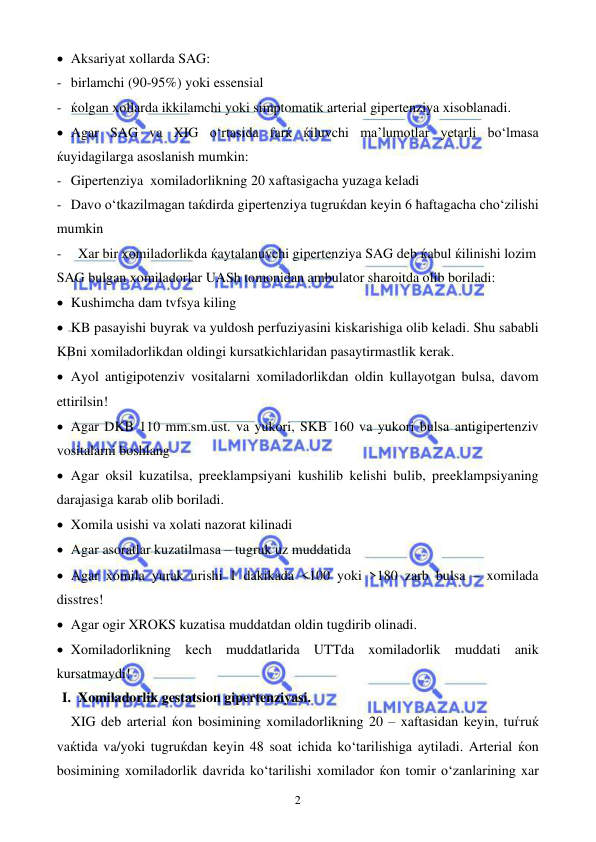  
 
2 
• Aksariyat xollarda SAG: 
- birlamchi (90-95%) yoki essensial 
- ќolgan xollarda ikkilamchi yoki simptomatik arterial gipertenziya xisoblanadi. 
• Agar SAG va XIG o‘rtasida farќ ќiluvchi ma’lumotlar yetarli bo‘lmasa 
ќuyidagilarga asoslanish mumkin: 
- Gipertenziya  xomiladorlikning 20 xaftasigacha yuzaga keladi 
- Davo o‘tkazilmagan taќdirda gipertenziya tugruќdan keyin 6 ћaftagacha cho‘zilishi 
mumkin 
- 
Xar bir xomiladorlikda ќaytalanuvchi gipertenziya SAG deb ќabul ќilinishi lozim 
SAG bulgan xomiladorlar UASh tomonidan ambulator sharoitda olib boriladi: 
• Kushimcha dam tvfsya kiling 
• KB pasayishi buyrak va yuldosh perfuziyasini kiskarishiga olib keladi. Shu sababli 
KBni xomiladorlikdan oldingi kursatkichlaridan pasaytirmastlik kerak. 
• Ayol antigipotenziv vositalarni xomiladorlikdan oldin kullayotgan bulsa, davom 
ettirilsin! 
• Agar DKB 110 mm.sm.ust. va yukori, SKB 160 va yukori bulsa antigipertenziv 
vositalarni boshlang  
• Agar oksil kuzatilsa, preeklampsiyani kushilib kelishi bulib, preeklampsiyaning 
darajasiga karab olib boriladi.  
• Xomila usishi va xolati nazorat kilinadi 
• Agar asoratlar kuzatilmasa – tugruk uz muddatida 
• Agar xomila yurak urishi 1 dakikada <100 yoki >180 zarb bulsa – xomilada 
disstres! 
• Agar ogir XROKS kuzatisa muddatdan oldin tugdirib olinadi. 
• Xomiladorlikning kech muddatlarida UTTda xomiladorlik muddati anik 
kursatmaydi!  
I. Xomiladorlik gestatsion gipertenziyasi. 
XIG deb arterial ќon bosimining xomiladorlikning 20 – xaftasidan keyin, tuѓruќ 
vaќtida va/yoki tugruќdan keyin 48 soat ichida ko‘tarilishiga aytiladi. Arterial ќon 
bosimining xomiladorlik davrida ko‘tarilishi xomilador ќon tomir o‘zanlarining xar 
