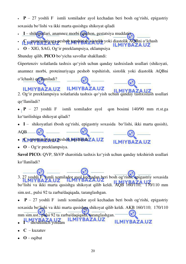  
 
20 
• 
P – 27 yoshli F  ismli xomilador ayol kechadan beri bosh og‘rishi, epigastriy 
soxasida bo‘lishi va ikki marta qusishga shikoyat qiladi 
• 
I – shikoyatlari, anamnez morbi (qachon, gestatsiya muddati) 
• 
C – proteinuriyaga peshob topshirish, sistolik yoki diastolik AQBni o‘lchash   
• 
O – XIG, SAG, Og‘ir preeklampsiya, eklampsiya 
Shunday qilib, PICO bo‘yicha savollar shakllandi: 
Gipertenziv xolatlarda tashxis qo‘yish uchun qanday tashxislash usullari (shikoyati, 
anamnez morbi, proteinuriyaga peshob topshirish, sistolik yoki diastolik AQBni 
o‘lchash) qo‘llaniladi?        
 
2. Og‘ir preeklampsiya xolatlarida tashxis qo‘yish uchun qanday tashxislash usullari 
qo‘llaniladi?        
⚫ P – 27 yoshli F  ismli xomilador ayol  qon bosimi 140/90 mm rt.st.ga 
ko‘tarilishiga shikoyat qiladi?  
⚫ I –  shikoyatlari (bosh og‘rishi, epigastriy soxasida  bo‘lishi, ikki marta qusish), 
AQB 
⚫ C – proteinuriyaga peshob topshirish 
⚫ O – Og‘ir preeklampsiya.  
Savol PICO: QVP, ShVP sharoitida tashxis ko‘yish uchun qanday tekshirish usullari 
ko‘llaniladi?        
 
3. 27 yoshli F  ismli xomilador ayol kechadan beri bosh og‘rishi, epigastriy soxasida 
bo‘lishi va ikki marta qusishga shikoyat qilib keldi. AQB 160/110;  170/110 mm 
sim.ust., pulsi 92 ta zarba/daqiqada, taranglashgan.  
⚫ 
P – 27 yoshli F  ismli xomilador ayol kechadan beri bosh og‘rishi, epigastriy 
soxasida bo‘lishi va ikki marta qusishga shikoyat qilib keldi. AKB 160/110;  170/110 
mm sim.ust., pulsi 92 ta zarba/daqiqada, taranglashgan. 
⚫ I  – shoshilinch yordam  
⚫ C  – kuzatuv 
⚫ O – oqibat 
