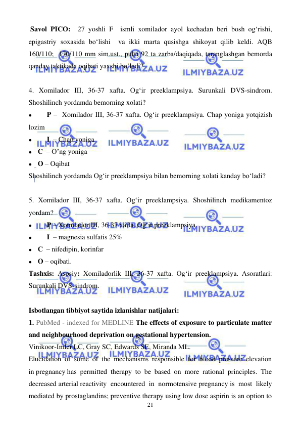  
 
21 
 Savol PICO:  27 yoshli F  ismli xomilador ayol kechadan beri bosh og‘rishi, 
epigastriy soxasida bo‘lishi  va ikki marta qusishga shikoyat qilib keldi. AQB 
160/110;  170/110 mm sim.ust., pulsi 92 ta zarba/daqiqada, taranglashgan bemorda 
qanday taktikada oqibati yaxshi bo‘ladi? 
 
4. Xomilador III, 36-37 xafta. Og‘ir preeklampsiya. Surunkali DVS-sindrom. 
Shoshilinch yordamda bemorning xolati? 
⚫ 
P –  Xomilador III, 36-37 xafta. Og‘ir preeklampsiya. Chap yoniga yotqizish 
lozim 
⚫ 
I  – Chap yoniga 
⚫ C  – O’ng yoniga 
⚫ O – Oqibat 
Shoshilinch yordamda Og‘ir preeklampsiya bilan bemorning xolati kanday bo‘ladi? 
 
5. Xomilador III, 36-37 xafta. Og‘ir preeklampsiya. Shoshilinch medikamentoz 
yordam? 
⚫ 
P – Xomilador III, 36-37 xafta. Og‘ir preeklampsiya. 
⚫ 
I  – magnesia sulfatis 25%  
⚫ C  – nifedipin, korinfar 
⚫ O – oqibati. 
Tashxis: Asosiy: Xomiladorlik III, 36-37 xafta. Og‘ir preeklampsiya. Asoratlari: 
Surunkali DVS-sindrom.  
 
Isbotlangan tibbiyot saytida izlanishlar natijalari: 
1. PubMed - indexed for MEDLINE The effects of exposure to particulate matter 
and neighbourhood deprivation on gestational hypertension. 
Vinikoor-Imler LC, Gray SC, Edwards SE, Miranda ML. 
Elucidation of some of the mechanisms responsible for blood pressure elevation 
in pregnancy has permitted therapy to be based on more rational principles. The 
decreased arterial reactivity encountered in normotensive pregnancy is most likely 
mediated by prostaglandins; preventive therapy using low dose aspirin is an option to 
