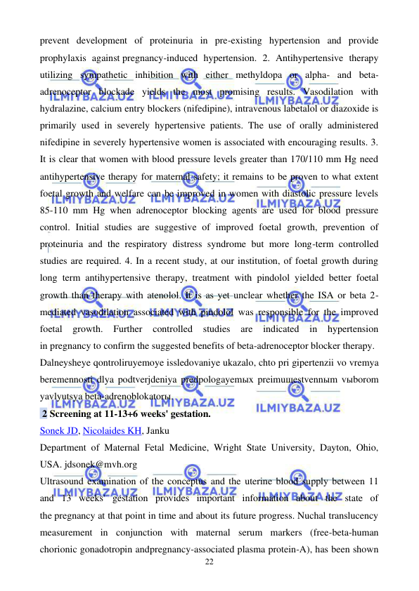  
 
22 
prevent development of proteinuria in pre-existing hypertension and provide 
prophylaxis against pregnancy-induced hypertension. 2. Antihypertensive therapy 
utilizing sympathetic inhibition with either methyldopa or alpha- and beta-
adrenoceptor blockade yields the most promising results. Vasodilation with 
hydralazine, calcium entry blockers (nifedipine), intravenous labetalol or diazoxide is 
primarily used in severely hypertensive patients. The use of orally administered 
nifedipine in severely hypertensive women is associated with encouraging results. 3. 
It is clear that women with blood pressure levels greater than 170/110 mm Hg need 
antihypertensive therapy for maternal safety; it remains to be proven to what extent 
foetal growth and welfare can be improved in women with diastolic pressure levels 
85-110 mm Hg when adrenoceptor blocking agents are used for blood pressure 
control. Initial studies are suggestive of improved foetal growth, prevention of 
proteinuria and the respiratory distress syndrome but more long-term controlled 
studies are required. 4. In a recent study, at our institution, of foetal growth during 
long term antihypertensive therapy, treatment with pindolol yielded better foetal 
growth than therapy with atenolol. It is as yet unclear whether the ISA or beta 2-
mediated vasodilation associated with pindolol was responsible for the improved 
foetal growth. Further 
controlled studies are 
indicated in hypertension 
in pregnancy to confirm the suggested benefits of beta-adrenoceptor blocker therapy. 
Dalneysheye qontroliruyemoye issledovaniye ukazalo, chto pri gipertenzii vo vremya 
beremennosti dlya podtverjdeniya predpologayemыx preimuщestvennыm vыborom 
yavlyutsya beta-adrenoblokatorы. 
 2 Screening at 11-13+6 weeks' gestation. 
Sonek JD, Nicolaides KH, Janku 
Department of Maternal Fetal Medicine, Wright State University, Dayton, Ohio, 
USA. jdsonek@mvh.org 
Ultrasound examination of the conceptus and the uterine blood supply between 11 
and 13 weeks' gestation provides important information about the state of 
the pregnancy at that point in time and about its future progress. Nuchal translucency 
measurement in conjunction with maternal serum markers (free-beta-human 
chorionic gonadotropin andpregnancy-associated plasma protein-A), has been shown 
