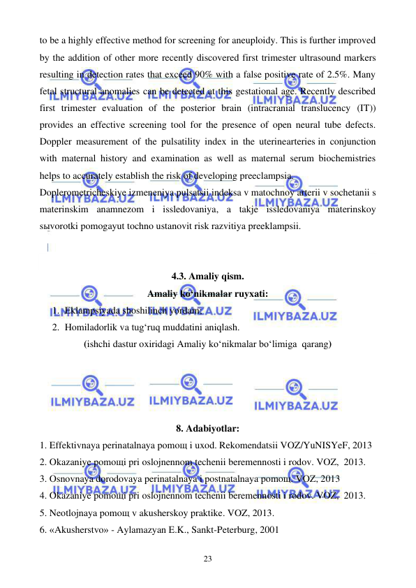  
 
23 
to be a highly effective method for screening for aneuploidy. This is further improved 
by the addition of other more recently discovered first trimester ultrasound markers 
resulting in detection rates that exceed 90% with a false positive rate of 2.5%. Many 
fetal structural anomalies can be detected at this gestational age. Recently described 
first trimester evaluation of the posterior brain (intracranial translucency (IT)) 
provides an effective screening tool for the presence of open neural tube defects. 
Doppler measurement of the pulsatility index in the uterinearteries in conjunction 
with maternal history and examination as well as maternal serum biochemistries 
helps to accurately establish the risk of developing preeclampsia. 
Doplerometricheskiye izmeneniya pulsatsii indeksa v matochnoy arterii v sochetanii s 
materinskim anamnezom i issledovaniya, a takje issledovaniya materinskoy 
sыvorotki pomogayut tochno ustanovit risk razvitiya preeklampsii. 
 
 
4.3. Amaliy qism. 
Amaliy ko‘nikmalar ruyxati: 
1. Eklampsiyada shoshilinch yordam; 
2. Homiladorlik va tug‘ruq muddatini aniqlash. 
(ishchi dastur oxiridagi Amaliy ko‘nikmalar bo‘limiga  qarang) 
 
 
 
 
8. Adabiyotlar: 
1. Effektivnaya perinatalnaya pomoщ i uxod. Rekomendatsii VOZ/YuNISYeF, 2013 
2. Okazaniye pomoщi pri oslojnennom techenii beremennosti i rodov. VOZ,  2013.  
3. Osnovnaya dorodovaya perinatalnaya i postnatalnaya pomoщ. VOZ, 2013 
4. Okazaniye pomoщi pri oslojnennom techenii beremennosti i rodov. VOZ,  2013. 
5. Neotlojnaya pomoщ v akusherskoy praktike. VOZ, 2013. 
6. «Akusherstvo» - Aylamazyan E.K., Sankt-Peterburg, 2001 
