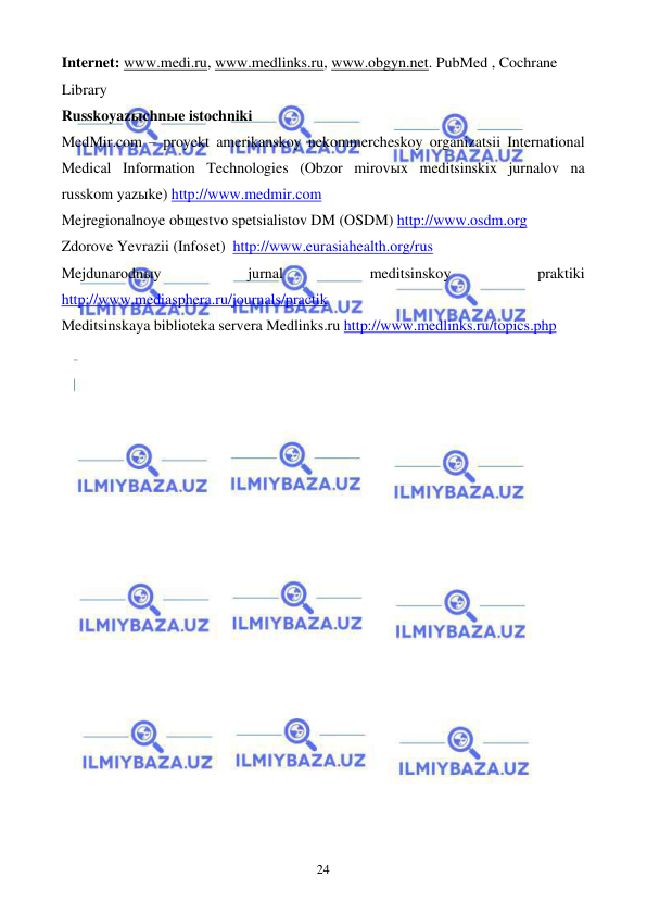  
 
24 
Internet: www.medi.ru, www.medlinks.ru, www.obgyn.net. PubMed , Cochrane 
Library  
Russkoyazыchnыe istochniki 
MedMir.com – proyekt amerikanskoy nekommercheskoy organizatsii International 
Medical Information Technologies (Obzor mirovыx meditsinskix jurnalov na 
russkom yazыke) http://www.medmir.com 
Mejregionalnoye obщestvo spetsialistov DM (OSDM) http://www.osdm.org 
Zdorove Yevrazii (Infoset)  http://www.eurasiahealth.org/rus 
Mejdunarodnыy 
jurnal 
meditsinskoy 
praktiki 
http://www.mediasphera.ru/journals/practik 
Meditsinskaya biblioteka servera Medlinks.ru http://www.medlinks.ru/topics.php 
  
 
